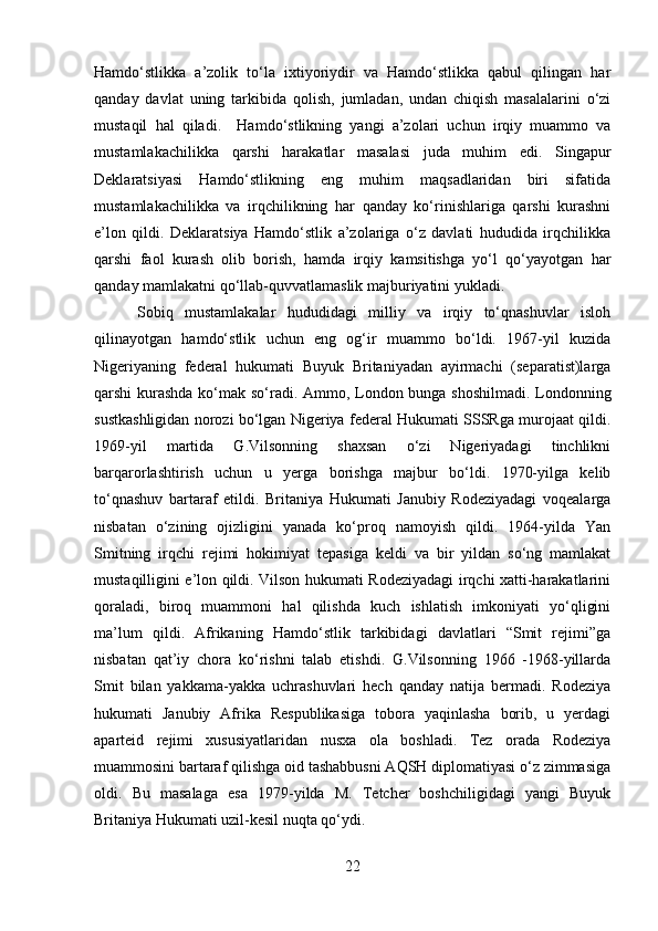 Hamdo‘stlikka   a’zolik   to‘la   ixtiyoriydir   va   Hamdo‘stlikka   qabul   qilingan   har
qanday   davlat   uning   tarkibida   qolish,   jumladan,   undan   chiqish   masalalarini   o‘zi
mustaqil   hal   qiladi.     Hamdo‘stlikning   yangi   a’zolari   uchun   irqiy   muammo   va
mustamlakachilikka   qarshi   harakatlar   masalasi   juda   muhim   edi.   Singapur
Deklaratsiyasi   Hamdo‘stlikning   eng   muhim   maqsadlaridan   biri   sifatida
mustamlakachilikka   va   irqchilikning   har   qanday   ko‘rinishlariga   qarshi   kurashni
e’lon   qildi.   Deklaratsiya   Hamdo‘stlik   a’zolariga   o‘z   davlati   hududida   irqchilikka
qarshi   faol   kurash   olib   borish,   hamda   irqiy   kamsitishga   yo‘l   qo‘yayotgan   har
qanday mamlakatni qo‘llab-quvvatlamaslik majburiyatini yukladi. 
  Sobiq   mustamlakalar   hududidagi   milliy   va   irqiy   to‘qnashuvlar   isloh
qilinayotgan   hamdo‘stlik   uchun   eng   og‘ir   muammo   bo‘ldi.   1967-yil   kuzida
Nigeriyaning   federal   hukumati   Buyuk   Britaniyadan   ayirmachi   (separatist)larga
qarshi kurashda ko‘mak so‘radi. Ammo, London bunga shoshilmadi. Londonning
sustkashligidan norozi bo‘lgan Nigeriya federal Hukumati SSSRga murojaat qildi.
1969-yil   martida   G.Vilsonning   shaxsan   o‘zi   Nigeriyadagi   tinchlikni
barqarorlashtirish   uchun   u   yerga   borishga   majbur   bo‘ldi.   1970-yilga   kelib
to‘qnashuv   bartaraf   etildi.   Britaniya   Hukumati   Janubiy   Rodeziyadagi   voqealarga
nisbatan   o‘zining   ojizligini   yanada   ko‘proq   namoyish   qildi.   1964-yilda   Yan
Smitning   irqchi   rejimi   hokimiyat   tepasiga   keldi   va   bir   yildan   so‘ng   mamlakat
mustaqilligini e’lon qildi. Vilson hukumati Rodeziyadagi irqchi xatti-harakatlarini
qoraladi,   biroq   muammoni   hal   qilishda   kuch   ishlatish   imkoniyati   yo‘qligini
ma’lum   qildi.   Afrikaning   Hamdo‘stlik   tarkibidagi   davlatlari   “Smit   rejimi”ga
nisbatan   qat’iy   chora   ko‘rishni   talab   etishdi.   G.Vilsonning   1966   -1968-yillarda
Smit   bilan   yakkama-yakka   uchrashuvlari   hech   qanday   natija   bermadi.   Rodeziya
hukumati   Janubiy   Afrika   Respublikasiga   tobora   yaqinlasha   borib,   u   yerdagi
aparteid   rejimi   xususiyatlaridan   nusxa   ola   boshladi.   Tez   orada   Rodeziya
muammosini bartaraf qilishga oid tashabbusni AQSH diplomatiyasi o‘z zimmasiga
oldi.   Bu   masalaga   esa   1979-yilda   M.   Tetcher   boshchiligidagi   yangi   Buyuk
Britaniya Hukumati uzil-kesil nuqta qo‘ydi.
22 
