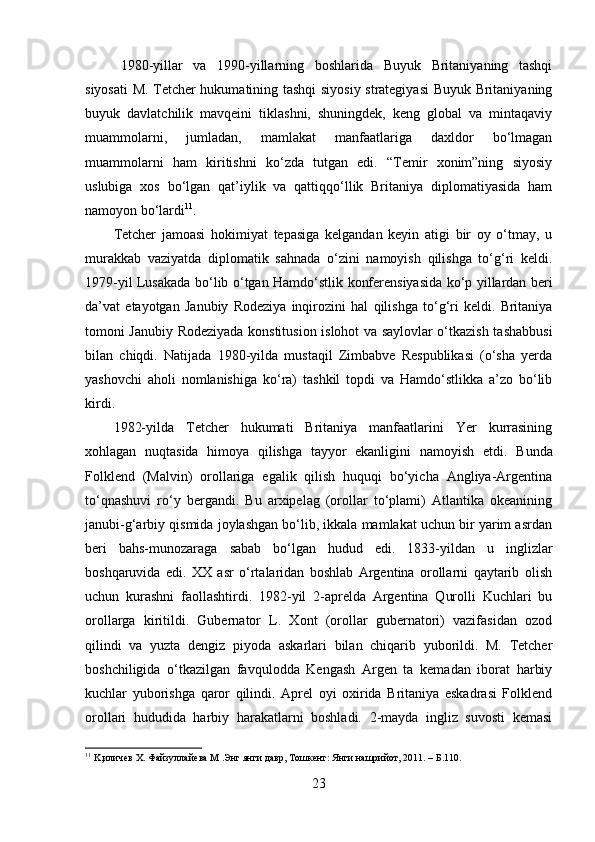    1980-yillar   va   1990-yillarning   boshlarida   Buyuk   Britaniyaning   tashqi
siyosati M. Tetcher hukumatining tashqi siyosiy strategiyasi Buyuk Britaniyaning
buyuk   davlatchilik   mavqeini   tiklashni,   shuningdek,   keng   global   va   mintaqaviy
muammolarni,   jumladan,   mamlakat   manfaatlariga   daxldor   bo‘lmagan
muammolarni   ham   kiritishni   ko‘zda   tutgan   edi.   “Temir   xonim”ning   siyosiy
uslubiga   xos   bo‘lgan   qat’iylik   va   qattiqqo‘llik   Britaniya   diplomatiyasida   ham
namoyon bo‘lardi 11
.
Tetcher   jamoasi   hokimiyat   tepasiga   kelgandan   keyin   atigi   bir   oy   o‘tmay,   u
murakkab   vaziyatda   diplomatik   sahnada   o‘zini   namoyish   qilishga   to‘g‘ri   keldi.
1979- yil   Lusakada   bo ‘ lib   o ‘ tgan   Hamdo ‘ stlik   konferensiyasida   ko ‘ p   yillardan   beri
da ’ vat   etayotgan   Janubiy   Rodeziya   inqirozini   hal   qilishga   to ‘ g ‘ ri   keldi .   Britaniya
tomoni Janubiy Rodeziyada konstitusion islohot va saylovlar o‘tkazish tashabbusi
bilan   chiqdi.   Natijada   1980-yilda   mustaqil   Zimbabve   Respublikasi   (o‘sha   yerda
yashovchi   aholi   nomlanishiga   ko‘ra)   tashkil   topdi   va   Hamdo‘stlikka   a’zo   bo‘lib
kirdi. 
1982-yilda   Tetcher   hukumati   Britaniya   manfaatlarini   Yer   kurrasining
xohlagan   nuqtasida   himoya   qilishga   tayyor   ekanligini   namoyish   etdi.   Bunda
Folklend   (Malvin)   orollariga   egalik   qilish   huquqi   bo‘yicha   Angliya-Argentina
to‘qnashuvi   ro‘y   bergandi.   Bu   arxipelag   (orollar   to‘plami)   Atlantika   okeanining
janubi-g‘arbiy qismida joylashgan bo‘lib, ikkala mamlakat uchun bir yarim asrdan
beri   bahs-munozaraga   sabab   bo‘lgan   hudud   edi.   1833-yildan   u   inglizlar
boshqaruvida   edi.   XX   asr   o‘rtalaridan   boshlab   Argentina   orollarni   qaytarib   olish
uchun   kurashni   faollashtirdi.   1982-yil   2-aprelda   Argentina   Qurolli   Kuchlari   bu
orollarga   kiritildi.   Gubernator   L.   Xont   (orollar   gubernatori)   vazifasidan   ozod
qilindi   va   yuzta   dengiz   piyoda   askarlari   bilan   chiqarib   yuborildi.   M.   Tetcher
boshchiligida   o‘tkazilgan   favqulodda   Kengash   Argen   ta   kemadan   iborat   harbiy
kuchlar   yuborishga   qaror   qilindi.   Aprel   oyi   oxirida   Britaniya   eskadrasi   Folklend
orollari   hududida   harbiy   harakatlarni   boshladi.   2-mayda   ingliz   suvosti   kemasi
11
  K , иличев Х. Файзуллайева М .Энг  я нги давр, Тошкент:  Я нги нашрийот, 2011. –  Б.110. 
23 