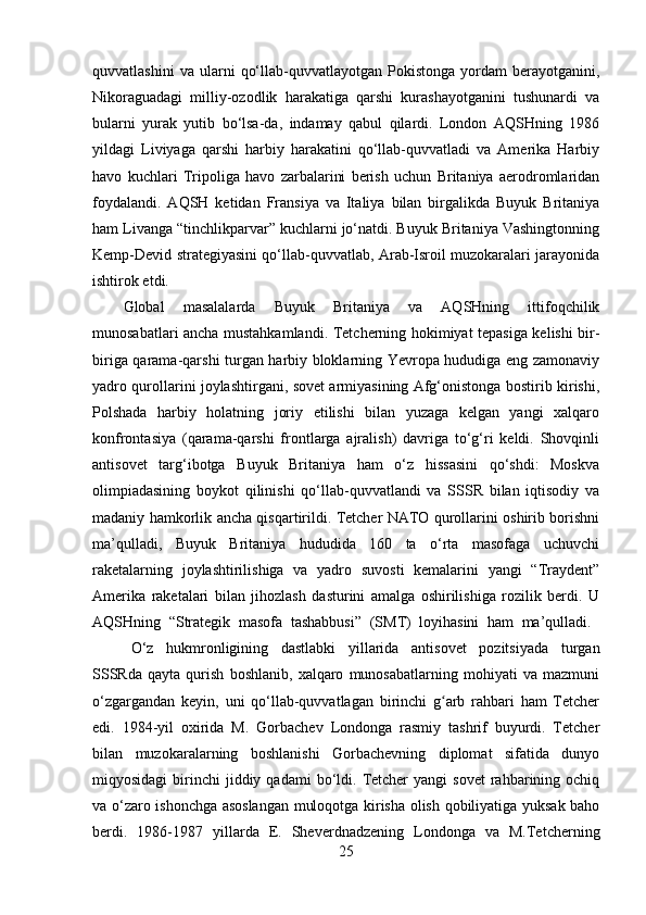 quvvatlashini   va  ularni   qo‘llab-quvvatlayotgan  Pokistonga   yordam   berayotganini,
Nikoraguadagi   milliy-ozodlik   harakatiga   qarshi   kurashayotganini   tushunardi   va
bularni   yurak   yutib   bo‘lsa-da,   indamay   qabul   qilardi.   London   AQSHning   1986
yildagi   Liviyaga   qarshi   harbiy   harakatini   qo‘llab-quvvatladi   va   Amerika   Harbiy
havo   kuchlari   Tripoliga   havo   zarbalarini   berish   uchun   Britaniya   aerodromlaridan
foydalandi.   AQSH   ketidan   Fransiya   va   Italiya   bilan   birgalikda   Buyuk   Britaniya
ham Livanga “tinchlikparvar” kuchlarni jo‘natdi. Buyuk Britaniya Vashingtonning
Kemp-Devid strategiyasini qo‘llab-quvvatlab, Arab-Isroil muzokaralari jarayonida
ishtirok etdi. 
Global   masalalarda   Buyuk   Britaniya   va   AQSHning   ittifoqchilik
munosabatlari ancha mustahkamlandi. Tetcherning hokimiyat tepasiga kelishi bir-
biriga qarama-qarshi turgan harbiy bloklarning Yevropa hududiga eng zamonaviy
yadro qurollarini joylashtirgani, sovet armiyasining Afg‘onistonga bostirib kirishi,
Polshada   harbiy   holatning   joriy   etilishi   bilan   yuzaga   kelgan   yangi   xalqaro
konfrontasiya   (qarama-qarshi   frontlarga   ajralish)   davriga   to‘g‘ri   keldi.   Shovqinli
antisovet   targ‘ibotga   Buyuk   Britaniya   ham   o‘z   hissasini   qo‘shdi:   Moskva
olimpiadasining   boykot   qilinishi   qo‘llab-quvvatlandi   va   SSSR   bilan   iqtisodiy   va
madaniy hamkorlik ancha qisqartirildi. Tetcher NATO qurollarini oshirib borishni
ma’qulladi,   Buyuk   Britaniya   hududida   160   ta   o‘rta   masofaga   uchuvchi
raketalarning   joylashtirilishiga   va   yadro   suvosti   kemalarini   yangi   “Traydent”
Amerika   raketalari   bilan   jihozlash   dasturini   amalga   oshirilishiga   rozilik   berdi.   U
AQSHning   “Strategik   masofa   tashabbusi”   (SMT)   loyihasini   ham   ma’qulladi.  
O‘z   hukmronligining   dastlabki   yillarida   antisovet   pozitsiyada   turgan
SSSRda   qayta   qurish   boshlanib,   xalqaro   munosabatlarning   mohiyati   va   mazmuni
o‘zgargandan   keyin,   uni   qo‘llab-quvvatlagan   birinchi   g arb   rahbari   ham   Tetcherʻ
edi.   1984-yil   oxirida   M.   Gorbachev   Londonga   rasmiy   tashrif   buyurdi.   Tetcher
bilan   muzokaralarning   boshlanishi   Gorbachevning   diplomat   sifatida   dunyo
miqyosidagi  birinchi   jiddiy  qadami   bo‘ldi.  Tetcher  yangi   sovet  rahbarining  ochiq
va o‘zaro ishonchga asoslangan muloqotga kirisha olish qobiliyatiga yuksak baho
berdi.   1986-1987   yillarda   E.   Sheverdnadzening   Londonga   va   M.Tetcherning
25 