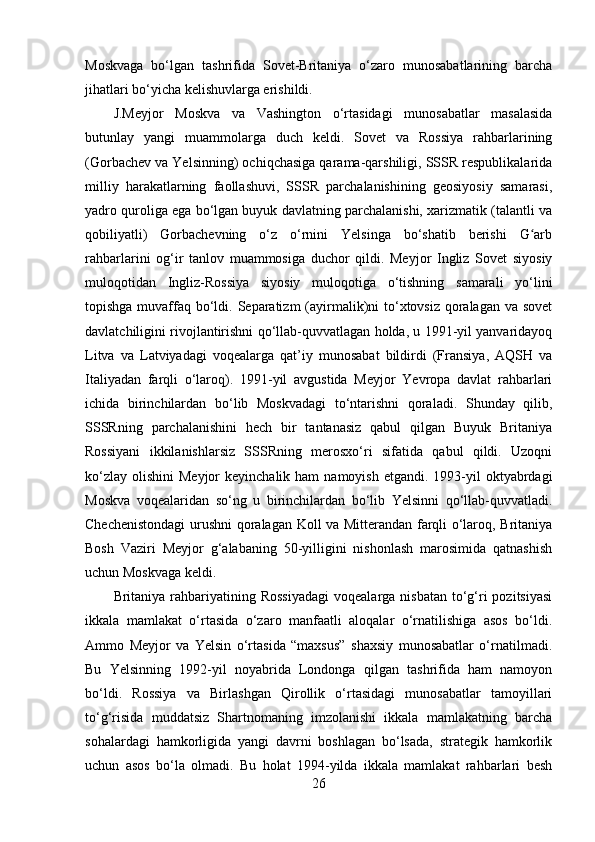 Moskvaga   bo‘lgan   tashrifida   Sovet-Britaniya   o‘zaro   munosabatlarining   barcha
jihatlari bo‘yicha kelishuvlarga erishildi. 
J.Meyjor   Moskva   va   Vashington   o‘rtasidagi   munosabatlar   masalasida
butunlay   yangi   muammolarga   duch   keldi.   Sovet   va   Rossiya   rahbarlarining
(Gorbachev va Yelsinning) ochiqchasiga qarama-qarshiligi, SSSR respublikalarida
milliy   harakatlarning   faollashuvi,   SSSR   parchalanishining   geosiyosiy   samarasi,
yadro quroliga ega bo‘lgan buyuk davlatning parchalanishi, xarizmatik (talantli va
qobiliyatli)   Gorbachevning   o‘z   o‘rnini   Yelsinga   bo‘shatib   berishi   G arbʻ
rahbarlarini   og‘ir   tanlov   muammosiga   duchor   qildi.   Meyjor   Ingliz   Sovet   siyosiy
muloqotidan   Ingliz-Rossiya   siyosiy   muloqotiga   o‘tishning   samarali   yo‘lini
topishga muvaffaq bo‘ldi. Separatizm  (ayirmalik)ni to‘xtovsiz qoralagan va sovet
davlatchiligini rivojlantirishni qo‘llab-quvvatlagan holda, u 1991-yil yanvaridayoq
Litva   va   Latviyadagi   voqealarga   qat’iy   munosabat   bildirdi   (Fransiya,   AQSH   va
Italiyadan   farqli   o‘laroq).   1991-yil   avgustida   Meyjor   Yevropa   davlat   rahbarlari
ichida   birinchilardan   bo‘lib   Moskvadagi   to‘ntarishni   qoraladi.   Shunday   qilib,
SSSRning   parchalanishini   hech   bir   tantanasiz   qabul   qilgan   Buyuk   Britaniya
Rossiyani   ikkilanishlarsiz   SSSRning   merosxo‘ri   sifatida   qabul   qildi.   Uzoqni
ko‘zlay  olishini   Meyjor  keyinchalik  ham   namoyish  etgandi. 1993-yil  oktyabrdagi
Moskva   voqealaridan   so‘ng   u   birinchilardan   bo‘lib   Yelsinni   qo‘llab-quvvatladi.
Chechenistondagi  urushni qoralagan Koll va Mitterandan farqli o‘laroq, Britaniya
Bosh   Vaziri   Meyjor   g‘alabaning   50-yilligini   nishonlash   marosimida   qatnashish
uchun Moskvaga keldi. 
Britaniya rahbariyatining Rossiyadagi  voqealarga nisbatan  to‘g‘ri  pozitsiyasi
ikkala   mamlakat   o‘rtasida   o‘zaro   manfaatli   aloqalar   o‘rnatilishiga   asos   bo‘ldi.
Ammo   Meyjor   va   Yelsin   o‘rtasida   “maxsus”   shaxsiy   munosabatlar   o‘rnatilmadi.
Bu   Yelsinning   1992-yil   noyabrida   Londonga   qilgan   tashrifida   ham   namoyon
bo‘ldi.   Rossiya   va   Birlashgan   Qirollik   o‘rtasidagi   munosabatlar   tamoyillari
to‘g‘risida   muddatsiz   Shartnomaning   imzolanishi   ikkala   mamlakatning   barcha
sohalardagi   hamkorligida   yangi   davrni   boshlagan   bo‘lsada,   strategik   hamkorlik
uchun   asos   bo‘la   olmadi.   Bu   holat   1994-yilda   ikkala   mamlakat   rahbarlari   besh
26 