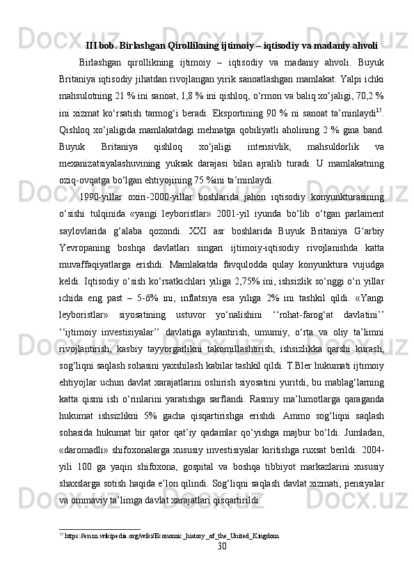 III bob . Birlashgan Qirollikning ijtimoiy – iqtisodiy va madaniy ahvoli
Birlashgan   qirollikning   ijtimoiy   –   iqtisodiy   va   madaniy   ahvoli.   Buyuk
Britaniya iqtisodiy jihatdan rivojlangan yirik sanoatlashgan mamlakat. Yalpi ichki
mahsulotning 21 % ini sanoat, 1,8 % ini qishloq, o‘rmon va baliq xo‘jaligi, 70,2 %
ini   xizmat   ko‘rsatish   tarmog‘i   beradi.   Eksportining   90   %   ni   sanoat   ta’minlaydi 15
.
Qishloq  xo‘jaligida  mamlakatdagi  mehnatga  qobiliyatli  aholining  2  %   gina   band.
Buyuk   Britaniya   qishloq   xo‘jaligi   intensivlik,   mahsuldorlik   va
mexanizatsiyalashuvining   yuksak   darajasi   bilan   ajralib   turadi.   U   mamlakatning
oziq-ovqatga bo‘lgan ehtiyojining 75 %ini ta’minlaydi. 
1990-yillar   oxiri-2000-yillar   boshlarida   jahon   iqtisodiy   konyunkturasining
o‘sishi   tulqinida   «yangi   leyboristlar»   2001-yil   iyunda   bo‘lib   o‘tgan   parlament
saylovlarida   g‘alaba   qozondi.   XXI   asr   boshlarida   Buyuk   Britaniya   G arbiyʻ
Yevropaning   boshqa   davlatlari   singari   ijtimoiy-iqtisodiy   rivojlanishda   katta
muvaffaqiyatlarga   erishdi.   Mamlakatda   favqulodda   qulay   konyunktura   vujudga
keldi. Iqtisodiy o‘sish  ko‘rsatkichlari  yiliga 2,75%  ini, ishsizlik so‘nggi o‘n yillar
ichida   eng   past   –   5-6%   ini,   inflatsiya   esa   yiliga   2%   ini   tashkil   qildi.   «Yangi
leyboristlar»   siyosatining   ustuvor   yo‘nalishini   ‘‘rohat-farog‘at   davlatini’’
‘‘ijtimoiy   investisiyalar’’   davlatiga   aylantirish,   umumiy,   o‘rta   va   oliy   ta’limni
rivojlantirish,   kasbiy   tayyorgarlikni   takomillashtirish,   ishsizlikka   qarshi   kurash,
sog‘liqni saqlash sohasini yaxshilash kabilar tashkil qildi. T.Bler hukumati ijtimoiy
ehtiyojlar   uchun  davlat  xarajatlarini  oshirish  siyosatini  yuritdi, bu  mablag‘larning
katta   qismi   ish   o‘rinlarini   yaratishga   sarflandi.   Rasmiy   ma’lumotlarga   qaraganda
hukumat   ishsizlikni   5%   gacha   qisqartirishga   erishdi.   Ammo   sog‘liqni   saqlash
sohasida   hukumat   bir   qator   qat’iy   qadamlar   qo‘yishga   majbur   bo‘ldi.   Jumladan,
«daromadli»   shifoxonalarga   xususiy   investisiyalar   kiritishga   ruxsat   berildi.   2004-
yili   100   ga   yaqin   shifoxona,   gospital   va   boshqa   tibbiyot   markazlarini   xususiy
shaxslarga sotish haqida e’lon qilindi. Sog‘liqni saqlash davlat xizmati, pensiyalar
va ommaviy ta’limga davlat xarajatlari qisqartirildi.
15
  https :// en . m . wikipedia . org / wiki / Economic _ history _ of _ the _ United _ Kingdom
30 