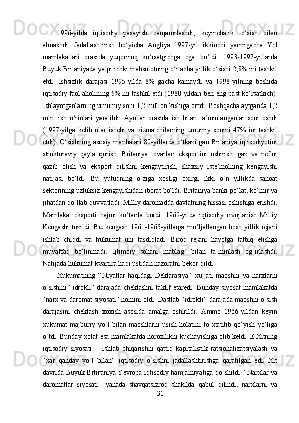 1996-yilda   iqtisodiy   pasayish   barqarorlashdi,   keyinchalik,   o‘sish   bilan
almashdi.   Jadallashtirish   bo‘yicha   Angliya   1997-yil   ikkinchi   yarmigacha   YeI
mamlakatlari   orasida   yuqoriroq   ko‘rsatgichga   ega   bo‘ldi.   1993-1997-yillarda
Buyuk Britaniyada yalpi ichki mahsulotning o‘rtacha yillik o‘sishi 2,8% ini tashkil
etdi.   Ishsizlik   darajasi   1995-yilda   8%   gacha   kamaydi   va   1998-yilning   boshida
iqtisodiy faol aholining 5% ini tashkil etdi (1980-yildan beri eng past ko‘rsatkich).
Ishlayotganlarning umumiy soni 1,2 million kishiga ortdi. Boshqacha aytganda 1,2
mln.   ish   o‘rinlari   yaratildi.   Ayollar   orasida   ish   bilan   ta’minlanganlar   soni   oshdi
(1997-yilga   kelib   ular   ishchi   va   xizmatchilarning   umumiy   sonini   47%   ini   tashkil
etdi).  O‘sishning  asosiy  manbalari   80-yillarda  o‘tkazilgan  Britaniya iqtisodiyotini
strukturaviy   qayta   qurish,   Britaniya   tovarlari   eksportini   oshirish,   gaz   va   neftni
qazib   olish   va   eksport   qilishni   kengaytirish,   shaxsiy   iste’molning   kengayishi
natijasi   bo‘ldi.   Bu   yutuqning   o‘ziga   xosligi   oxirgi   ikki   o‘n   yillikda   sanoat
sektorining uzluksiz kengayishidan iborat bo‘ldi.   Britaniya banki po‘lat, ko‘mir va
jihatdan qo‘llab-quvvatladi. Milliy daromadda davlatning hissasi oshishiga erishdi.
Mamlakat   eksporti   hajmi   ko‘tarila   bordi.   1962-yilda   iqtisodiy   rivojlanish   Milliy
Kengashi   tuzildi.  Bu   kengash   1961-1965-yillarga   mo‘ljallangan   besh   yillik   rejani
ishlab   chiqdi   va   hukumat   uni   tasdiqladi.   Biroq   rejani   hayotga   tatbiq   etishga
muvaffaq   bo‘linmadi.   Ijtimoiy   sohani   mablag‘   bilan   ta’minlash   og‘irlashdi.
Natijada hukumat kvartira haqi ustidan nazoratni bekor qildi.
Xukumatning   “Niyatlar   haqidagi   Deklarasiya”   xujjati   maoshni   va   narxlarni
o‘sishini   “idrokli”   darajada  cheklashni   taklif   etaredi.  Bunday   siyosat   mamlakatda
“narx va daromat siyosati” nomini oldi. Dastlab “idrokli” darajada maoshni o‘sish
darajasini   cheklash   xoxish   asosida   amalga   oshirildi.   Ammo   1966-yildan   keyin
xukumat   majburiy   yo‘l   bilan   maoshlarni   usish   holatini   to‘xtatitib   qo‘yish   yo‘liga
o‘tdi. Bunday xolat esa mamlakatda norozilikni kuchayishiga olib keldi. E.Xitning
iqtisodiy   siyosati   –   ishlab   chiqarishni   qattiq   kapitalistik   ratsionalizatsiyalash   va
“xar   qanday   yo‘l   bilan”   iqtisodiy   o‘sishni   jadallashtirishga   qaratilgan   edi.   Xit
davrida Buyuk Brtiraniya Yevropa iqtisodiy hamjamiyatiga qo‘shildi. “Narxlar va
daromatlar   siyosati”   yanada   shavqatsizroq   shakilda   qabul   qilindi,   narxlarni   va
31 