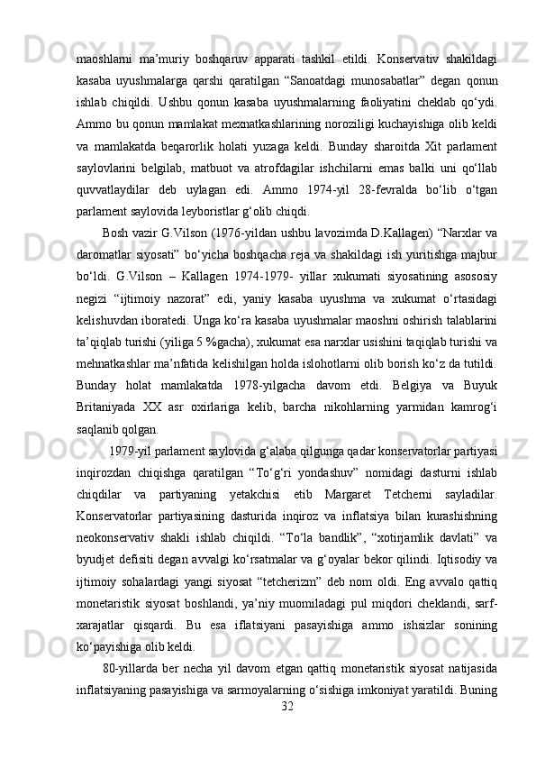 maoshlarni   ma’muriy   boshqaruv   apparati   tashkil   etildi.   Konservativ   shakildagi
kasaba   uyushmalarga   qarshi   qaratilgan   “Sanoatdagi   munosabatlar”   degan   qonun
ishlab   chiqildi.   Ushbu   qonun   kasaba   uyushmalarning   faoliyatini   cheklab   qo‘ydi.
Ammo bu qonun mamlakat mexnatkashlarining noroziligi kuchayishiga olib keldi
va   mamlakatda   beqarorlik   holati   yuzaga   keldi.   Bunday   sharoitda   Xit   parlament
saylovlarini   belgilab,   matbuot   va   atrofdagilar   ishchilarni   emas   balki   uni   qo‘llab
quvvatlaydilar   deb   uylagan   edi.   Ammo   1974-yil   28-fevralda   bo‘lib   o‘tgan
parlament saylovida leyboristlar g‘olib chiqdi. 
Bosh vazir G.Vilson (1976-yildan ushbu lavozimda D.Kallagen) “Narxlar va
daromatlar   siyosati”   bo‘yicha   boshqacha   reja   va   shakildagi   ish   yuritishga   majbur
bo‘ldi.   G.Vilson   –   Kallagen   1974-1979-   yillar   xukumati   siyosatining   asososiy
negizi   “ijtimoiy   nazorat”   edi,   yaniy   kasaba   uyushma   va   xukumat   o‘rtasidagi
kelishuvdan iboratedi. Unga ko‘ra kasaba uyushmalar maoshni oshirish talablarini
ta’qiqlab turishi (yiliga 5 %gacha), xukumat esa narxlar usishini taqiqlab turishi va
mehnatkashlar ma’nfatida kelishilgan holda islohotlarni olib borish ko‘z da tutildi.
Bunday   holat   mamlakatda   1978-yilgacha   davom   etdi.   Belgiya   va   Buyuk
Britaniyada   XX   asr   oxirlariga   kelib,   barcha   nikohlarning   yarmidan   kamrog‘i
saqlanib qolgan.
  1979-yil parlament saylovida g‘alaba qilgunga qadar konservatorlar partiyasi
inqirozdan   chiqishga   qaratilgan   “To‘g‘ri   yondashuv”   nomidagi   dasturni   ishlab
chiqdilar   va   partiyaning   yetakchisi   etib   Margaret   Tetcherni   sayladilar.
Konservatorlar   partiyasining   dasturida   inqiroz   va   inflatsiya   bilan   kurashishning
neokonservativ   shakli   ishlab   chiqildi.   “To‘la   bandlik”,   “xotirjamlik   davlati”   va
byudjet defisiti degan avvalgi ko‘rsatmalar va g‘oyalar bekor qilindi. Iqtisodiy va
ijtimoiy   sohalardagi   yangi   siyosat   “tetcherizm”   deb   nom   oldi.   Eng   avvalo   qattiq
monetaristik   siyosat   boshlandi,   ya’niy   muomiladagi   pul   miqdori   cheklandi,   sarf-
xarajatlar   qisqardi.   Bu   esa   iflatsiyani   pasayishiga   ammo   ishsizlar   sonining
ko‘payishiga olib keldi. 
80-yillarda   ber   necha   yil   davom   etgan   qattiq   monetaristik   siyosat   natijasida
inflatsiyaning pasayishiga va sarmoyalarning o‘sishiga imkoniyat yaratildi. Buning
32 