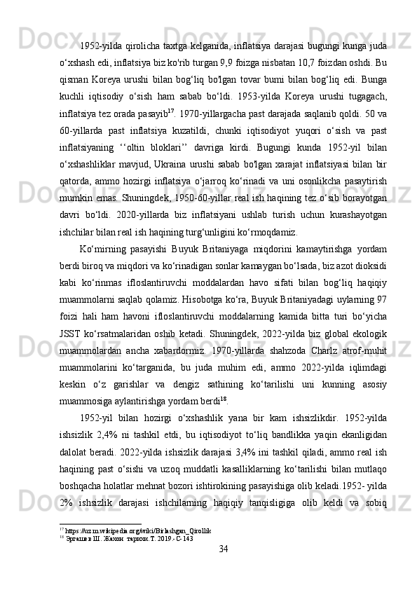 1952-yilda qirolicha taxtga kelganida, inflatsiya darajasi  bugungi kunga juda
o‘xshash edi, inflatsiya biz ko'rib turgan 9,9 foizga nisbatan 10,7 foizdan oshdi. Bu
qisman   Koreya   urushi   bilan   bog‘liq   bo'lgan   tovar   bumi   bilan   bog‘liq   edi.   Bunga
kuchli   iqtisodiy   o‘sish   ham   sabab   bo‘ldi.   1953-yilda   Koreya   urushi   tugagach,
inflatsiya tez orada pasayib 17
. 1970-yillargacha past darajada saqlanib qoldi. 50 va
60-yillarda   past   inflatsiya   kuzatildi,   chunki   iqtisodiyot   yuqori   o‘sish   va   past
inflatsiyaning   ‘‘oltin   bloklari’’   davriga   kirdi.   Bugungi   kunda   1952-yil   bilan
o‘xshashliklar   mavjud,   Ukraina   urushi   sabab   bo'lgan   xarajat   inflatsiyasi   bilan   bir
qatorda,   ammo   hozirgi   inflatsiya   o‘jarroq   ko‘rinadi   va   uni   osonlikcha   pasaytirish
mumkin emas. Shuningdek, 1950-60-yillar  real ish haqining tez o‘sib borayotgan
davri   bo‘ldi.   2020-yillarda   biz   inflatsiyani   ushlab   turish   uchun   kurashayotgan
ishchilar bilan real ish haqining turg‘unligini ko‘rmoqdamiz.
Ko‘mirning   pasayishi   Buyuk   Britaniyaga   miqdorini   kamaytirishga   yordam
berdi biroq va miqdori va ko‘rinadigan sonlar kamaygan bo‘lsada, biz azot dioksidi
kabi   ko‘rinmas   ifloslantiruvchi   moddalardan   havo   sifati   bilan   bog‘liq   haqiqiy
muammolarni saqlab qolamiz. Hisobotga ko‘ra, Buyuk Britaniyadagi uylarning 97
foizi   hali   ham   havoni   ifloslantiruvchi   moddalarning   kamida   bitta   turi   bo‘yicha
JSST   ko‘rsatmalaridan   oshib   ketadi.   Shuningdek,   2022-yilda   biz   global   ekologik
muammolardan   ancha   xabardormiz.   1970-yillarda   shahzoda   Charlz   atrof-muhit
muammolarini   ko‘targanida,   bu   juda   muhim   edi,   ammo   2022-yilda   iqlimdagi
keskin   o‘z   garishlar   va   dengiz   sathining   ko‘tarilishi   uni   kunning   asosiy
muammosiga aylantirishga yordam berdi 18
.
1952-yil   bilan   hozirgi   o‘xshashlik   yana   bir   kam   ishsizlikdir.   1952-yilda
ishsizlik   2,4%   ni   tashkil   etdi,   bu   iqtisodiyot   to‘liq   bandlikka   yaqin   ekanligidan
dalolat beradi. 2022-yilda ishsizlik darajasi 3,4% ini tashkil qiladi, ammo real ish
haqining   past   o‘sishi   va   uzoq   muddatli   kasalliklarning   ko‘tarilishi   bilan   mutlaqo
boshqacha holatlar mehnat bozori ishtirokining pasayishiga olib keladi.1952- yilda
2%   ishsizlik   darajasi   ishchilarning   haqiqiy   tanqisligiga   olib   keldi   va   sobiq
17
 https://uz.m.wikipedia.org/wiki/Birlashgan_Qirollik
18
 Эргашев Ш. Жахон  тарихи.Т. 2019.-С-143
34 