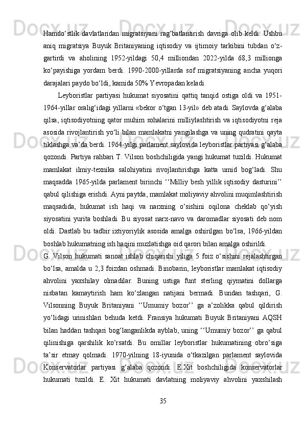Hamdo‘stlik   davlatlaridan   migratsiyani   rag‘batlantirish   davriga   olib   keldi.   Ushbu
aniq   migratsiya   Buyuk   Britaniyaning   iqtisodiy   va   ijtimoiy   tarkibini   tubdan   o‘z-
gartirdi   va   aholining   1952-yildagi   50,4   milliondan   2022-yilda   68,3   millionga
ko‘payishiga   yordam   berdi.   1990-2000-yillarda   sof   migratsiyaning   ancha   yuqori
darajalari paydo bo‘ldi, kamida 50% Yevropadan keladi. 
Leyboristlar   partiyasi   hukumat   siyosatini   qattiq   tanqid   ostiga   oldi   va   1951-
1964-yillar oralig‘idagi yillarni «bekor o‘tgan 13-yil» deb atadi. Saylovda g‘alaba
qilsa, iqtisodiyotning qator  muhim  sohalarini  milliylashtirish  va iqtisodiyotni  reja
asosida rivojlantirish yo‘li bilan mamlakatni yangilashga va uning qudratini qayta
tiklashga va’da berdi. 1964-yilgi parlament saylovida leyboristlar partiyasi g‘alaba
qozondi. Partiya rahbari T. Vilson boshchiligida yangi  hukumat  tuzildi. Hukumat
mamlakat   ilmiy-texnika   salohiyatini   rivojlantirishga   katta   umid   bog‘ladi.   Shu
maqsadda   1965-yilda   parlament   birinchi   ‘‘Milliy   besh   yillik   iqtisodiy   dasturini’’
qabul qilishiga erishdi. Ayni paytda, mamlakat moliyaviy ahvolini muqimlashtirish
maqsadida,   hukumat   ish   haqi   va   narxning   o‘sishini   oqilona   cheklab   qo‘yish
siyosatini   yurita   boshladi.   Bu   siyosat   narx-navo   va   daromadlar   siyosati   deb   nom
oldi.   Dastlab   bu   tadbir   ixtiyoriylik   asosida   amalga   oshirilgan   bo‘lsa,   1966-yildan
boshlab hukumatning ish haqini muzlatishga oid qarori bilan amalga oshirildi.
G.   Vilson   hukumati   sanoat   ishlab   chiqarishi   yiliga   5   foiz   o‘sishini   rejalashtirgan
bo‘lsa,  amalda  u  2,3 foizdan  oshmadi.  Binobarin, leyboristlar  mamlakat   iqtisodiy
ahvolini   yaxshilay   olmadilar.   Buning   ustiga   funt   sterling   qiymatini   dollarga
nisbatan   kamaytirish   ham   ko‘zlangan   natijani   bermadi.   Bundan   tashqari,   G.
Vilsonning   Buyuk   Britaniyani   ‘‘Umumiy   bozor’’   ga   a’zolikka   qabul   qildirish
yo‘lidagi   urinishlari   behuda   ketdi.   Fransiya   hukumati   Buyuk   Britaniyani   AQSH
bilan   haddan   tashqari   bog‘langanlikda   ayblab,   uning   ‘‘Umumiy   bozor’’   ga   qabul
qilinishiga   qarshilik   ko‘rsatdi.   Bu   omillar   leyboristlar   hukumatining   obro‘siga
ta’sir   etmay   qolmadi.   1970-yilning   18-iyunida   o‘tkazilgan   parlament   saylovida
Konservatorlar   partiyasi   g‘alaba   qozondi.   E.Xit   boshchiligida   konservatorlar
hukumati   tuzildi.   E.   Xit   hukumati   davlatning   moliyaviy   ahvolini   yaxshilash
35 