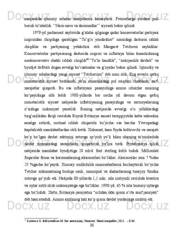 maqsadida   ijtimoiy   sohalar   xarajatlarini   kamaytirdi.   Fermerlarga   yordam   puli
berish to‘xtatildi. ‘‘Narx-navo va daromadlar’’ siyosati bekor qilindi
1979-yil parlament saylovida g‘alaba qilgunga qadar konservatorlar partiyasi
inqirozdan   chiqishga   qaratilgan   “To‘g‘ri   yondashuv”   nomidagi   dasturni   ishlab
chiqdilar   va   partiyaning   yetakchisi   etib   Margaret   Tetcherni   sayladilar.
Konservatorlar   partiyasining   dasturida   inqiroz   va   inflatsiya   bilan   kurashishning
neokonservativ   shakli   ishlab   chiqildi 19
.“To‘la   bandlik”,   “xotirjamlik   davlati”   va
byudjet defitsiti degan avvalgi ko‘rsatmalar va g‘oyalar bekor qilindi. Iqtisodiy va
ijtimoiy   sohalardagi   yangi   siyosat   “Tetcherizm”   deb   nom   oldi.   Eng   avvalo  qattiq
monetaristik   siyosat   boshlandi,   ya’ni   muomiladagi   pul   miqdori   cheklandi,   sarf-
xarajatlar   qisqardi.   Bu   esa   inflatsiyani   pasayishiga   ammo   ishsizlar   sonining
ko‘payishiga   olib   keldi.   1980-yillarda   ber   necha   yil   davom   etgan   qattiq
monetaristik   siyosat   natijasida   inflatsiyaning   pasayishiga   va   sarmoyalarning
o‘sishiga   imkoniyat   yaratildi.   Buning   natijasida   avvalgi   o‘n   yilliklardagi
turg‘unlikdan farqli ravishda Buyuk Britaniya sanoat taraqqiyotida katta sakrashni
amalga   oshirdi,   mehnat   ishlab   chiqarishi   bo‘yicha   esa   barcha   Yevropadagi
kapitalistik mamlakatlardan utib ketdi. Xukumat, kam foyda keltiruvchi va xarajati
ko‘p   bo‘lgan   davlat   sektorini   sotuvga   qo‘yish   yo‘li   bilan   ularning   ta’minlashda
davlat   zimmasidagi   xarajatlarni   qisqartirish   yo‘lini   tutdi.   Privatizasiya   qilish
natijasida   mamlakat   byudjetiga   28   mlrd.   funt   sterling   kelib   tushdi.   Millionlab
fuqarolar firma va korxonalarning aksionerlari bo‘ldilar. Aksionerlar soni 7 %dan
25   %gacha   ko‘paydi.   Xususiy   mulkchilik   munosabatlarini   kuchaytirish   bo‘yicha
Tetcher   xukumatining   boshqa   usuli,   munsipial   va   shaharlarning   turarjoy   fondini
sotuvga qo‘yish edi. Natijada 80-yillarda 1,1 mln. oila imtiyozli ravishda kvartira
va uylar sotib olish imkoniyatiga ega bo‘ldilar. 1990-yil. 65 % oila hususiy uylarga
ega bo‘lishdi. Xatto, Britaniya jamiyatini “uchdan ikki  qismi  o‘rta sinif  jamiyati”
deb ham atashdi. Ammo axolining hali ko‘p qismi davlat yordamiga muhtoj edi.
19
 К , иличев Х. Файзуллайева М .Энг  я анги давр, Тошкент:  Я анги нашрийот, 2011.  .  –  Б.86.
36 