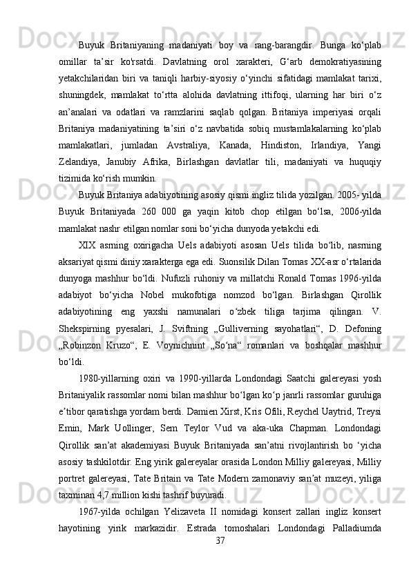 Buyuk   Britaniyaning   madaniyati   boy   va   rang-barangdir.   Bunga   ko‘plab
omillar   ta’sir   ko'rsatdi.   Davlatning   orol   xarakteri,   G‘arb   demokratiyasining
yetakchilaridan   biri   va   taniqli   harbiy-siyosiy   o‘yinchi   sifatidagi   mamlakat   tarixi,
shuningdek,   mamlakat   to‘rtta   alohida   davlatning   ittifoqi,   ularning   har   biri   o‘z
an’analari   va   odatlari   va   ramzlarini   saqlab   qolgan.   Britaniya   imperiyasi   orqali
Britaniya   madaniyatining   ta’siri   o‘z   navbatida   sobiq   mustamlakalarning   ko‘plab
mamlakatlari,   jumladan   Avstraliya,   Kanada,   Hindiston,   Irlandiya,   Yangi
Zelandiya,   Janubiy   Afrika,   Birlashgan   davlatlar   tili,   madaniyati   va   huquqiy
tizimida ko‘rish mumkin.
Buyuk Britaniya adabiyotining asosiy qismi ingliz tilida yozilgan. 2005- yilda
Buyuk   Britaniyada   260   000   ga   yaqin   kitob   chop   etilgan   bo‘lsa,   2006-yilda
mamlakat nashr etilgan nomlar soni bo‘yicha dunyoda yetakchi edi.
XIX   asrning   oxirigacha   Uels   adabiyoti   asosan   Uels   tilida   bo lib,   nasrningʻ
aksariyat qismi diniy xarakterga ega edi.  Suonsilik Dilan Tomas XX-asr o‘rtalarida
dunyoga  mashhur   bo‘ldi.  Nufuzli   ruhoniy  va   millatchi   Ronald   Tomas   1996-yilda
adabiyot   bo‘yicha   Nobel   mukofotiga   nomzod   bo‘lgan.   Birlashgan   Qirollik
adabiyotining   eng   yaxshi   namunalari   o zbek   tiliga   tarjima   qilingan.   V.	
ʻ
Shekspirning   pyesalari,   J.   Sviftning   „Gulliverning   sayohatlari“,   D.   Defoning
„Robinzon   Kruzo“,   E.   Voynichnint   „So na“   romanlari   va   boshqalar   mashhur	
ʻ
bo‘ldi.
1980-yillarning   oxiri   va   1990-yillarda   Londondagi   Saatchi   galereyasi   yosh
Britaniyalik rassomlar nomi bilan mashhur bo lgan ko p janrli rassomlar guruhiga	
ʻ ʻ
e tibor qaratishga yordam berdi. Damien Xirst, Kris Ofili, Reychel Uaytrid, Treysi	
ʼ
Emin,   Mark   Uollinger,   Sem   Teylor   Vud   va   aka-uka   Chapman.   Londondagi
Qirollik   san’at   akademiyasi   Buyuk   Britaniyada   san’atni   rivojlantirish   bo   ‘yicha
asosiy tashkilotdir. Eng yirik galereyalar orasida London Milliy galereyasi, Milliy
portret   galereyasi,   Tate   Britain   va   Tate   Modern   zamonaviy   san at   muzeyi,   yiliga	
ʼ
taxminan 4,7 million kishi tashrif buyuradi.
1967-yilda   ochilgan   Yelizaveta   II   nomidagi   konsert   zallari   ingliz   konsert
hayotining   yirik   markazidir.   Estrada   tomoshalari   Londondagi   Palladiumda
37 