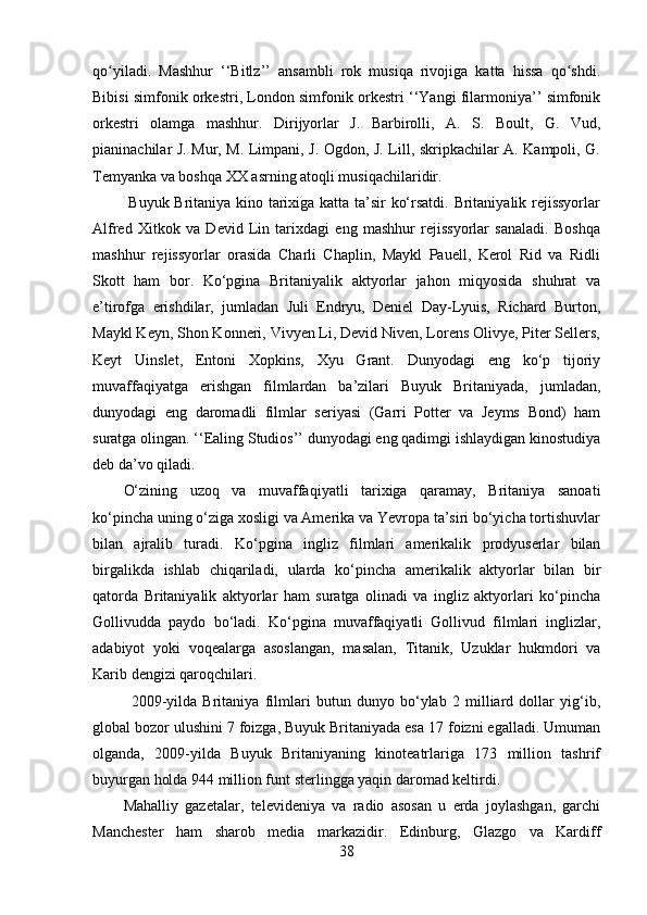 qo yiladi.   Mashhur   ‘‘Bitlz’’   ansambli   rok   musiqa   rivojiga   katta   hissa   qo shdi.ʻ ʻ
Bibisi simfonik orkestri, London simfonik orkestri ‘‘Yangi filarmoniya’’ simfonik
orkestri   olamga   mashhur.   Dirijyorlar   J.   Barbirolli,   A.   S.   Boult,   G.   Vud,
pianinachilar J. Mur, M. Limpani, J. Ogdon, J. Lill, skripkachilar A. Kampoli, G.
Temyanka va boshqa XX asrning atoqli musiqachilaridir.
  Buyuk Britaniya kino tarixiga katta ta’sir ko‘rsatdi. Britaniyalik rejissyorlar
Alfred   Xitkok   va   Devid   Lin   tarixdagi   eng   mashhur   rejissyorlar   sanaladi.   Boshqa
mashhur   rejissyorlar   orasida   Charli   Chaplin,   Maykl   Pauell,   Kerol   Rid   va   Ridli
Skott   ham   bor.   Ko‘pgina   Britaniyalik   aktyorlar   jahon   miqyosida   shuhrat   va
e’tirofga   erishdilar,   jumladan   Juli   Endryu,   Deniel   Day-Lyuis,   Richard   Burton,
Maykl Keyn, Shon Konneri, Vivyen Li, Devid Niven, Lorens Olivye, Piter Sellers,
Keyt   Uinslet,   Entoni   Xopkins,   Xyu   Grant.   Dunyodagi   eng   ko‘p   tijoriy
muvaffaqiyatga   erishgan   filmlardan   ba’zilari   Buyuk   Britaniyada,   jumladan,
dunyodagi   eng   daromadli   filmlar   seriyasi   (Garri   Potter   va   Jeyms   Bond)   ham
suratga olingan. ‘‘Ealing Studios’’ dunyodagi eng qadimgi ishlaydigan kinostudiya
deb da’vo qiladi.
O‘zining   uzoq   va   muvaffaqiyatli   tarixiga   qaramay,   Britaniya   sanoati
ko‘pincha uning o‘ziga xosligi va Amerika va Yevropa ta’siri bo‘yicha tortishuvlar
bilan   ajralib   turadi.   Ko‘pgina   ingliz   filmlari   amerikalik   prodyuserlar   bilan
birgalikda   ishlab   chiqariladi,   ularda   ko‘pincha   amerikalik   aktyorlar   bilan   bir
qatorda   Britaniyalik   aktyorlar   ham   suratga   olinadi   va   ingliz   aktyorlari   ko‘pincha
Gollivudda   paydo   bo‘ladi.   Ko‘pgina   muvaffaqiyatli   Gollivud   filmlari   inglizlar,
adabiyot   yoki   voqealarga   asoslangan,   masalan,   Titanik,   Uzuklar   hukmdori   va
Karib dengizi qaroqchilari.
2009-yilda   Britaniya   filmlari   butun   dunyo   bo‘ylab   2   milliard   dollar   yig‘ib,
global bozor ulushini 7 foizga, Buyuk Britaniyada esa 17 foizni egalladi. Umuman
olganda,   2009-yilda   Buyuk   Britaniyaning   kinoteatrlariga   173   million   tashrif
buyurgan holda 944 million funt sterlingga yaqin daromad keltirdi.
Mahalliy   gazetalar,   televideniya   va   radio   asosan   u   erda   joylashgan,   garchi
Manchester   ham   sharob   media   markazidir.   Edinburg,   Glazgo   va   Kardiff
38 