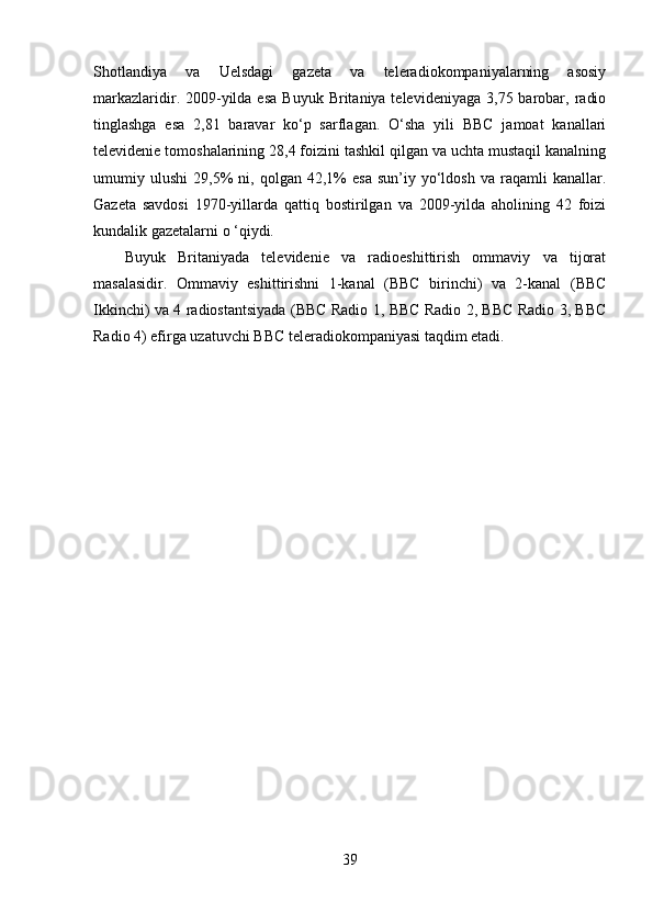 Shotlandiya   va   Uelsdagi   gazeta   va   teleradiokompaniyalarning   asosiy
markazlaridir. 2009-yilda esa   Buyuk  Britaniya televideniyaga  3,75  barobar,  radio
tinglashga   esa   2,81   baravar   ko‘p   sarflagan.   O‘sha   yili   BBC   jamoat   kanallari
televidenie tomoshalarining 28,4 foizini tashkil qilgan va uchta mustaqil kanalning
umumiy  ulushi   29,5%   ni,  qolgan   42,1%   esa   sun’iy   yo‘ldosh   va   raqamli   kanallar.
Gazeta   savdosi   1970-yillarda   qattiq   bostirilgan   va   2009-yilda   aholining   42   foizi
kundalik gazetalarni o ‘qiydi.
Buyuk   Britaniyada   televidenie   va   radioeshittirish   ommaviy   va   tijorat
masalasidir.   Ommaviy   eshittirishni   1-kanal   (BBC   birinchi)   va   2-kanal   (BBC
Ikkinchi) va 4 radiostantsiyada (BBC Radio 1, BBC Radio 2, BBC Radio 3, BBC
Radio 4) efirga uzatuvchi BBC teleradiokompaniyasi taqdim etadi.
39 