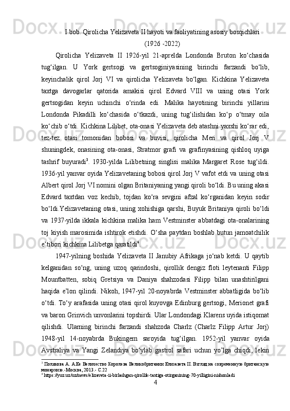 I bob . Qirolicha Yelizaveta   II hayoti va   faoliyatining asosiy   bosqichlari  
(1926 -2022)
Qirolicha   Yelizaveta   II   1926-yil   21-aprelda   Londonda   Bruton   ko‘chasida
tug‘ilgan .   U   York   gertsogi   va   gertsoginiya si ning   birinchi   farzandi   bo‘lib,
keyinchalik   qirol   Jorj   VI   va   qirolicha   Yelizaveta   bo‘lgan.   Kichkina   Yelizaveta
taxtga   davogarlar   qatorida   amakisi   qirol   Edvard   VIII   va   uning   otasi   York
gertsogidan   keyin   uchinchi   o‘rinda   edi.   Malika   hayotining   birinchi   yillarini
Londonda   Pikadilli   ko‘chasida   o‘tkazdi,   uning   tug‘ilishidan   ko‘p   o‘tmay   oila
ko‘chib o‘tdi. Kichkina Lilibet, ota-onasi Yelizaveta deb atashni yaxshi ko‘rar edi,
tez-tez   otasi   tomonidan   bobosi   va   buvisi,   qirolicha   Meri   va   qirol   Jorj   V
shuningdek,   onasining   ota-onasi,   Stratmor   grafi   va   grafinyasining   qishloq   uyiga
tashrif   buyuradi 3
.   1930-yilda   Lilibetning   singlisi   malika   Margaret   Rose   tug‘ildi.
1936-yil yanvar oyida Yelizavetaning bobosi qirol Jorj V vafot etdi va uning otasi
Albert qirol Jorj VI nomini olgan Britaniyaning yangi qiroli bo‘ldi. Bu uning akasi
Edvard   taxtdan   voz   kechib,   tojdan   ko‘ra   sevgini   afzal   ko‘rganidan   keyin   sodir
bo‘ldi.Yelizavetaning otasi, uning xohishiga qarshi, Buyuk Britaniya qiroli  bo‘ldi
va   1937-yilda   ikkala   kichkina   malika   ham   Vestminster   abbatdagi   ota-onalarining
toj   kiyish   marosimida   ishtirok   etishdi.   O‘sha   paytdan  boshlab   butun   jamoatchilik
e’tibori kichkina Lilibetga qaratildi 4
.
1947-yilning   boshida   Yelizaveta   II   Janubiy   Afrikaga   jo‘nab   ketdi.   U   qaytib
kelganidan   so‘ng,   uning   uzoq   qarindoshi,   qirollik   dengiz   floti   leytenanti   Filipp
Mountbatten,   sobiq   Gretsiya   va   Daniya   shahzodasi   Filipp   bilan   unashtirilgani
haqida   e’lon   qilindi.   Nikoh,   1947-yil   20-noyabrda   Vestminster   abbatligida   bo‘lib
o‘tdi. To‘y arafasida uning otasi  qirol kuyovga Edinburg gertsogi, Merionet  grafi
va baron Grinvich unvonlarini topshirdi. Ular Londondagi Klarens uyida istiqomat
qilishdi.   Ularning   birinchi   farzandi   shahzoda   Charlz   (Charlz   Filipp   Artur   Jorj)
1948-yil   14-noyabrda   Bukingem   saroyida   tug‘ilgan.   1 952-yil   yanvar   oyida
Avstraliya   va   Yangi   Zelandiya   bo‘ylab   gastrol   safari   uchun   yo’lga   chiqdi,   lekin
3
 Полякова А. А.Ее Величество Королева Великобритании Елизавета II. Взгляд на современную британскую
монархию.-Москва, 2013.-   С.22
4
  https :// yuz . uz / uz / news / elizaveta - ii - birlashgan - qirollik - taxtiga - otirganining -70- yilligini - nishonladi
4 