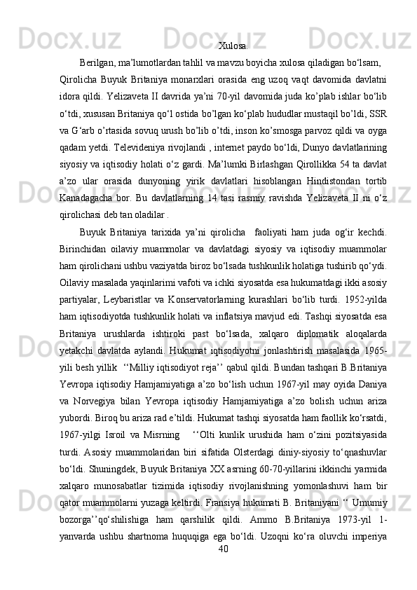 Xulosa.
Berilgan, ma’lumotlardan tahlil va mavzu boyicha xulosa qiladigan bo‘lsam, 
Qirolicha   Buyuk   Britaniya   monarxlari   orasida   eng   uzoq   vaqt   davomida   davlatni
idora qildi. Yelizaveta II davrida ya’ni 70-yil davomida juda ko’plab ishlar bo‘lib
o‘tdi, xususan Britaniya qo‘l ostida bo’lgan ko‘plab hududlar mustaqil bo’ldi, SSR
va G‘arb o’rtasida sovuq urush bo’lib o’tdi, inson ko’smosga parvoz qildi va oyga
qadam yetdi. Televideniya rivojlandi , internet paydo bo‘ldi, Dunyo davlatlarining
siyosiy va iqtisodiy holati o‘z gardi. Ma’lumki Birlashgan Qirollikka 54 ta davlat
a’zo   ular   orasida   dunyoning   yirik   davlatlari   hisoblangan   Hindistondan   tortib
Kanadagacha   bor.   Bu   davlatlarning   14   tasi   rasmiy   ravishda   Yelizaveta   II   ni   o‘z
qirolichasi deb tan oladilar .
Buyuk   Britaniya   tarixida   ya’ni   qirolicha     faoliyati   ham   juda   og‘ir   kechdi.
Birinchidan   oilaviy   muammolar   va   davlatdagi   siyosiy   va   iqtisodiy   muammolar
ham qirolichani ushbu vaziyatda biroz bo‘lsada tushkunlik holatiga tushirib qo‘ydi.
Oilaviy masalada yaqinlarimi vafoti va ichki siyosatda esa hukumatdagi ikki asosiy
partiyalar,   Leybaristlar   va   Konservatorlarning   kurashlari   bo‘lib   turdi.   1952-yilda
ham iqtisodiyotda tushkunlik holati va inflatsiya mavjud edi. Tashqi siyosatda esa
Britaniya   urushlarda   ishtiroki   past   bo‘lsada,   xalqaro   diplomatik   aloqalarda
yetakchi   davlatda   aylandi.   Hukumat   iqtisodiyotni   jonlashtirish   masalasida   1965-
yili besh yillik  ‘‘Milliy iqtisodiyot reja’’ qabul qildi. Bundan tashqari B.Britaniya
Yevropa iqtisodiy Hamjamiyatiga a’zo bo‘lish uchun 1967-yil may oyida Daniya
va   Norvegiya   bilan   Yevropa   iqtisodiy   Hamjamiyatiga   a’zo   bolish   uchun   ariza
yubordi. Biroq bu ariza rad e’tildi. Hukumat tashqi siyosatda ham faollik ko‘rsatdi,
1967-yilgi   Isroil   va   Misrning       ‘‘Olti   kunlik   urushida   ham   o‘zini   pozitsiyasida
turdi.   Asosiy   muammolaridan   biri   sifatida   Olsterdagi   diniy-siyosiy   to‘qnashuvlar
bo‘ ldi. Shuningdek, Buyuk Britaniya XX asrning 60-70-yillarini ikkinchi yarmida
xalqaro   munosabatlar   tizimida   iqtisodiy   rivojlanishning   yomonlashuvi   ham   bir
qator muammolarni yuzaga keltirdi. Fransiya hukumati B. Britaniyani ‘‘   Umumiy
bozorga’’qo‘shilishiga   ham   qarshilik   qildi.   Ammo   B.Britaniya   1973-yil   1-
yanvarda   ushbu   shartnoma   huquqiga   ega   bo‘ldi.   Uzoqni   ko‘ra   oluvchi   imperiya
40 