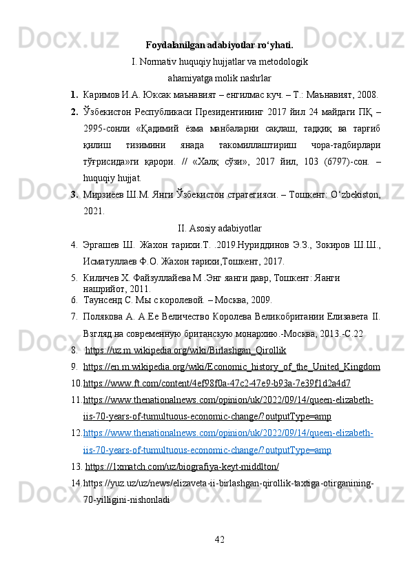 Foydalanilgan adabiyotlar ro‘yhati.
I. Normativ huquqiy hujjatlar va metodologik
ahamiyatga molik nashrlar
1. Каримов И.А. Юксак маънавият – енгилмас куч. – Т.: Маънавият, 2008.
2. Ўзбекистон   Республикаси  Президентининг  2017  йил  24  майдаги   ПҚ   –
2995-сонли   « Қадимий   ёзма   манбаларни   сақлаш,   тадқиқ   ва   тарғиб
қилиш   тизимини   янада   такомиллаштириш   чора-тадбирлари
тўғрисида »ги   қарори.   //   «Халқ   сўзи»,   2017   йил,   103   (6797)-сон.   –
huquqiy hujjat.
3. Мирзиёев Ш.М. Янги Ўзбекистон стратегияси. – Тошкент: O ‘ zbekiston,
2021.   
II .  Asosiy  adabiyotlar
4. Эргашев   Ш .   Жахон   тарихи . Т .   . 2019. Нуриддинов   Э . З .,   Зокиров   Ш . Ш .,
Исматуллаев   Ф . О .  Жахон   тарихи , Тошкент , 2017.
5. Киличев Х. Файзуллайева М .Энг  я анги давр, Тошкент:  Я анги 
нашрийот, 2011. 
6. Таунсенд С. Мы с королевой.   –   Москва,   2009.
7. Полякова А. А.Ее Величество  Королева Великобритании Елизавета  II.
Взгляд на современную британскую монархию.-Москва, 2013.-С.22
8.   https://uz.m.wikipedia.org/wiki/Birlashgan_Qirollik
9. https    ://    en    .   m    .   wikipedia    .   org    /   wiki    /   Economic    _   history    _   of    _   the    _   United    _   Kingdom   
10. https    ://    www    .   ft    .   com    /   content    /4    ef    98    f   0   a   -47    c   2-47    e   9-    b   93    a   -7    e   39    f   1   d   2   a   4   d   7  
11. https    ://    www    .   thenationalnews    .   com    /   opinion    /   uk    /2022/09/14/    queen    -   elizabeth    -  
iis    -70-    years    -   of    -   tumultuous    -   economic    -   change    /?    outputType    =    amp   
12. https    ://    www    .   thenationalnews    .   com    /   opinion    /   uk    /2022/09/14/    queen    -   elizabeth    -  
iis    -70-    years    -   of    -   tumultuous    -   economic    -   change    /?    outputType    =    amp   
13.   https    ://1    xmatch    .   com    /   uz    /   biografiya    -   keyt    -   middlton    /  
14. https :// yuz . uz / uz / news / elizaveta - ii - birlashgan - qirollik - taxtiga - otirganining -
70- yilligini - nishonladi
42 
