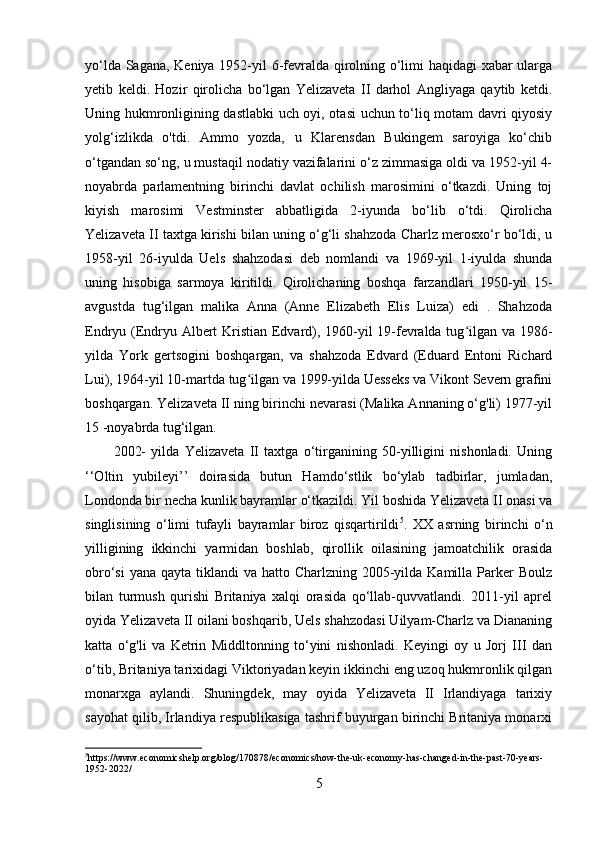 yo‘lda Sagana, Keniya 1952-yil 6-fevralda qirolning o‘limi haqidagi xabar ularga
yetib   keldi.   Hozir   qirolicha   bo‘lgan   Yelizaveta   II   darhol   Angliyaga   qaytib   ketdi.
Uning hukmronligining dastlabki uch oyi, otasi uchun to‘liq motam davri qiyosiy
yolg‘izlikda   o'tdi.   Ammo   yozda,   u   Klarensdan   Bukingem   saroyiga   ko‘chib
o‘tgandan so‘ng, u mustaqil nodatiy vazifalarini o‘z zimmasiga oldi va 1952-yil 4-
noyabrda   parlamentning   birinchi   davlat   ochilish   marosimini   o‘tkazdi.   Uning   toj
kiyish   marosimi   Vestminster   abbatligida   2-iyunda   bo‘lib   o‘tdi.   Qirolicha
Yelizaveta II taxtga kirishi bilan uning o‘g‘li shahzoda Charlz merosxo‘r bo‘ldi, u
1958-yil   26-iyulda   Uels   shahzodasi   deb   nomlandi   va   1969-yil   1-iyulda   shunda
uning   hisobiga   sarmoya   kiritildi.   Qirolichaning   boshqa   farzandlari   1950-yil   15-
avgustda   tug‘ilgan   malika   Anna   (Anne   Elizabeth   Elis   Luiza)   edi   .   Shahzoda
Endryu (Endryu Albert Kristian Edvard), 1960-yil 19-fevralda tug ilgan va 1986-ʻ
yilda   York   gertsogini   boshqargan,   va   shahzoda   Edvard   (Eduard   Entoni   Richard
Lui), 1964-yil 10-martda tug ilgan va 1999-yilda Uesseks va Vikont Severn grafini	
ʻ
boshqargan. Yelizaveta II ning birinchi nevarasi (Malika Annaning o‘g'li) 1977-yil
15 -noyabrda tug‘ilgan.  
2002-   yilda   Yelizaveta   II   taxtga   o‘tirganining   50-yilligini   nishonladi.   Uning
‘‘Oltin   yubileyi’’   doirasida   butun   Hamdo‘stlik   bo‘ylab   tadbirlar,   jumladan,
Londonda bir necha kunlik bayramlar o‘tkazildi. Yil boshida Yelizaveta II onasi va
singlisining   o‘limi   tufayli   bayramlar   biroz   qisqartirildi 5
.   XX   asrning   birinchi   o‘n
yilligining   ikkinchi   yarmidan   boshlab,   qirollik   oilasining   jamoatchilik   orasida
obro‘si  yana  qayta tiklandi  va hatto Charlzning 2005-yilda Kamilla Parker  Boulz
bilan   turmush   qurishi   Britaniya   xalqi   orasida   qo‘llab-quvvatlandi.   2011-yil   aprel
oyida Yelizaveta II oilani boshqarib, Uels shahzodasi Uilyam-Charlz va Diananing
katta   o‘g'li   va   Ketrin   Middltonning   to‘yini   nishonladi.   Keyingi   oy   u   Jorj   III   dan
o‘tib, Britaniya tarixidagi Viktoriyadan keyin ikkinchi eng uzoq hukmronlik qilgan
monarxga   aylandi.   Shuningdek,   may   oyida   Yelizaveta   II   Irlandiyaga   tarixiy
sayohat qilib, Irlandiya respublikasiga tashrif buyurgan birinchi Britaniya monarxi
5
https://www.economicshelp.org/blog/170878/economics/how-the-uk-economy-has-changed-in-the-past-70-years-
1952-2022/
5 