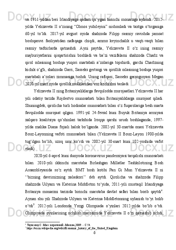 va 1911-yildan beri Irlandiyaga qadam qo‘ygan birinchi monarxga aylandi. 2012-
yilda   Yelizaveta   II   o‘zining   “Olmos   yubileyini”   nishonladi   va   taxtga   o‘tirganiga
60-yil   to‘ldi.   2017-yil   avgust   oyida   shahzoda   Filipp   rasmiy   ravishda   jamoat
boshqaruvi   faoliyatidan   nafaqaga   chiqdi,   ammo   keyinchalik   u   vaqti-vaqti   bilan
rasmiy   tadbirlarda   qatnashdi.   Ayni   paytda,   Yelizaveta   II   o‘z   ining   rasmiy
majburiyatlarini   qisqartirishni   boshladi   va   ba’zi   vazifalarni   shahzoda   Charlz   va
qirol   oilasining   boshqa   yuqori   martabali   a’zolariga   topshirdi,   garchi   Charlzning
kichik o‘g'li, shahzoda Garri, Sasseks gertsogi va qirollik oilasining boshqa yuqori
martabali   a’zolari  zimmasiga   tushdi.  Uning  rafiqasi,   Sasseks   gersoginyasi  Megan
2020-yil mart oyida qirollik mulklaridan voz kechishni tanladi.
Yelizaveta II ning Britaniyaliklarga favqulodda murojaatlari.Yelizaveta II har
yili   odatiy   tarzda   Rojdestvo   munosabati   bilan   Britaniyaliklarga   murojaat   qiladi.
Shuningdek, qirolicha turli hodisalar munosabati bilan o‘z fuqarolariga besh marta
favqulodda   murojaat   qilgan.   1991-yil   24-fevral   kuni   Buyuk   Britaniya   armiyasi
xalqaro   koalitsiya   qo‘shinlari   tarkibida   Iroqqa   qarshi   urush   boshlaganda,   1997-
yilda   malika   Diana   fojiali   halok   bo‘lganda.   2002-yil   30-martda   onasi   Yelizaveta
Bouz-Layonning   vafoti   munosabati   bilan   (Yelizaveta   II   Bouz-Layon   1900-yilda
tug‘ilgan   bo‘lib,   uzoq   umr   ko‘rdi   va   2002-yil   30-mart   kuni   102-yoshida   vafot
etadi).
2020-yil 6-aprel kuni dunyoda koronavirus pandemiyasi tarqalishi munosabati
bilan.   2010-yili   ikkinchi   marotaba   Birlashgan   Millatlar   Tashkilotining   Bosh
Assambleyasida   so z   aytdi.   BMT   bosh   kotibi   Pan   Gi   Mun   Yelizaveta   II   niʻ
‘‘bizning   davrimizning   xalaskori’’   deb   aytdi.   Qirolicha   va   shahzoda   Filipp
shahzoda   Uilyam   va   Katerina   Middleton   to yida,   2011-yili   mustaqil   Irlandiyaga	
ʻ
Britaniya   monarxni   tarixida   birinchi   marotaba   davlat   safari   bilan   borib   qaytdi 6
.
Aynan shu yili  Shahzoda Uilyam va Katerina Middletonning uylanish to yi bolib	
ʻ
o tdi	
ʻ 7
.   2012-yili   Londonda   Yozgi   Olimpiada   o yinlari   2012-yilda   bo lib   o tdi.	ʻ ʻ ʻ
Olimpiyada   oyinlarining   ochilish   marosimida   Yelizaveta   II   o zi   qatnashib   ochdi,	
ʻ
6
 Таунсенд С. Мы с королевой.-Москва,2009.   -   С 54.
7
  https :// en . m . wikipedia . org / wiki / Economic _ history _ of _ the _ United _ Kingdom
6 