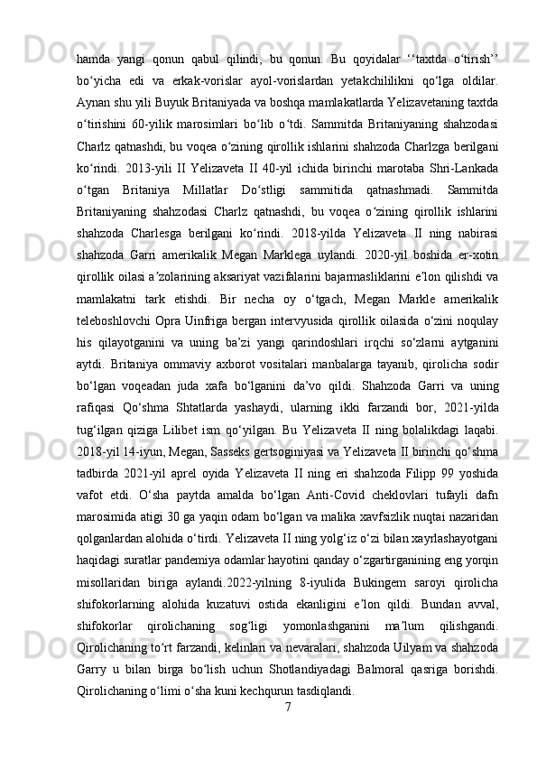 hamda   yangi   qonun   qabul   qilindi,   bu   qonun.   Bu   qoyidalar   ‘‘taxtda   o tirish’’ʻ
bo yicha   edi   va   erkak-vorislar   ayol-vorislardan   yetakchililikni   qo‘lga   oldilar.	
ʻ
Aynan shu yili Buyuk Britaniyada va boshqa mamlakatlarda Yelizavetaning taxtda
o tirishini   60-yilik   marosimlari   bo lib   o tdi.   Sammitda   Britaniyaning   shahzodasi
ʻ ʻ ʻ
Charlz qatnashdi, bu voqea o zining qirollik ishlarini shahzoda Charlzga berilgani	
ʻ
ko rindi.	
ʻ   2013-yili   II   Yelizaveta   II   40-yil   ichida   birinchi   marotaba   Shri-Lankada
o tgan   Britaniya   Millatlar   Do stligi   sammitida   qatnashmadi.   Sammitda
ʻ ʻ
Britaniyaning   shahzodasi   Charlz   qatnashdi,   bu   voqea   o zining   qirollik   ishlarini	
ʻ
shahzoda   Charlesga   berilgani   ko rindi.	
ʻ   2018-yilda   Yelizaveta   II   ning   nabirasi
shahzoda   Garri   amerikalik   Megan   Marklega   uylandi.   2020-yil   boshida   er-xotin
qirollik oilasi a zolarining aksariyat vazifalarini bajarmasliklarini e lon qilishdi va	
ʼ ʼ
mamlakatni   tark   etishdi.   Bir   necha   oy   o‘tgach,   Megan   Markle   amerikalik
teleboshlovchi   Opra   Uinfriga   bergan   intervyusida   qirollik   oilasida   o‘zini   noqulay
his   qilayotganini   va   uning   ba’zi   yangi   qarindoshlari   irqchi   so‘zlarni   aytganini
aytdi.   Britaniya   ommaviy   axborot   vositalari   manbalarga   tayanib,   qirolicha   sodir
bo‘lgan   voqeadan   juda   xafa   bo‘lganini   da’vo   qildi.   Shahzoda   Garri   va   uning
rafiqasi   Qo ‘ shma   Shtatlarda   yashaydi,   ularning   ikki   farzandi   bor,   2021 - yilda
tug ‘ ilgan   qiziga   Lilibet   ism   qo ‘ yilgan .   Bu   Yelizaveta   II   ning   bolalikdagi   laqabi.
2018-yil 14-iyun, Megan, Sasseks gertsoginiyasi va Yelizaveta II birinchi qo‘shma
tadbirda   2021-yil   aprel   oyida   Yelizaveta   II   ning   eri   shahzoda   Filipp   99   yoshida
vafot   etdi.   O‘sha   paytda   amalda   bo‘lgan   Anti-Covid   cheklovlari   tufayli   dafn
marosimida atigi 30 ga yaqin odam bo‘lgan va malika xavfsizlik nuqtai nazaridan
qolganlardan alohida o‘tirdi. Yelizaveta II ning yolg‘iz o‘zi bilan xayrlashayotgani
haqidagi suratlar pandemiya odamlar hayotini qanday o‘zgartirganining eng yorqin
misollaridan   biriga   aylandi. 2022-yilning   8-iyulida   Bukingem   saroyi   qirolicha
shifokorlarning   alohida   kuzatuvi   ostida   ekanligini   e lon   qildi.  	
ʼ Bundan   avval,
shifokorlar   qirolichaning   sog ligi   yomonlashganini   ma lum   qilishgandi.	
ʻ ʼ
Qirolichaning to rt farzandi, kelinlari va nevaralari, shahzoda Uilyam va shahzoda	
ʻ
Garry   u   bilan   birga   bo lish   uchun	
ʻ   Shotlandiyadagi   Balmoral   qasriga   borishdi.
Qirolichaning o limi o sha kuni kechqurun tasdiqlandi.	
ʻ ʻ
7 
