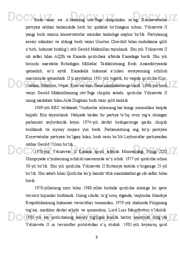 Bosh   vazir   ser   A.Idenning   iste foga   chiqishidan   so ng,   Konservatorlarʼ ʻ
partiyasi   rahbari   tanlanishda   hech   bir   qoidalar   bo lmagani   uchun,   Yelizaveta   II	
ʻ
yangi   bosh   vazirni   konservatorlar   orasidan   tanlashga   majbur   bo ldi.  	
ʻ Partiyaning
asosiy   odamlari   va   oldingi   bosh   vaziri   Uinston   Cherchill   bilan   muhokama   qilib
o tirib, hokimat boshlig‘i etib Garold Makmillan tayinlandi.	
ʻ   Shu yili Yelizaveta II
ish   safari   bilan   AQSh   va   Kanada   qirolichasi   sifatida   Kanadaga   bordi.   Shu   yili
birinchi   marotaba   Birlashgan   Millatlar   Tashkilotining   Bosh   Assambleyasida
qatnashib,   so z   aytdi.   Kanadalik   hukumat   a’zolari   sessiyasining   ochilish	
ʻ
marosimida qatnashadi. O z sayohatini 1961-yili tugatdi, bu vaqtda qirolicha Kipr,	
ʻ
Vatikan, Pokiston, Nepal, Eron va oxiri Gana mamlakatlariga bordi.   1966-yili bosh
vaziri   Garold   Makmillanning   iste foga   chiqishi   sababi,   qirolicha   Yelizaveta   II	
ʼ
uning maslahati bilan Alek Duglasni bosh vazir qilib tanladi.
1969-yili   BBC  telekanali  Vindzorlar  oilasining  har  kungi   yumushlari  haqida
hujjatli   film   tayyorlandi.   Natijada   birdan   bir   partiya   to liq   ovoz   yig a   olmagan	
ʻ ʻ
parlament   saylovlarida   keyin   1974-yili   davlat   boshqaruviga   qarshi   chiqish
boshlandi   va   siyosiy   mojaro   yuz   berdi.   Parlamentning   eng   ko p   partiyasi	
ʻ
Koservatorlar   partiyasi   bo lgani   bilan, bosh  vazir   bo lib Leyboristlar  partiyasidan	
ʻ ʻ
rahbar Garold Vilson bo ldi.	
ʻ
1976-yili   Yelizaveta   II   Kanada   qiroli   sifatida   Monrealdagi   Yozgi   XXI
Olimpiyada o yinlarining ochilish marosimida so‘z ochdi. 1977-yil qirolicha uchun	
ʻ
50-yil   bo ldi.   Shu   yili   qirolicha   Yelizaveta	
ʻ   II   Britaniya   taxtida   o tirganiga   25	ʻ - yil
bo ldi. Shu sabab bilan Qirolicha ko p hamdo stlik mamlakatlari	
ʻ ʻ ʻ ga  ish-safari bilan
bordi.
1970-yillarning   oxiri   bilan   1980-yillar   boshida   qirolicha   oilasi ga   bir   qator
terrorist hujumlar boshlandi .   Uning ichida, to g riroq etganda, vaqtincha Irlandiya	
ʻ ʻ
R espublikasining  hukumati  terroristlari  tomonidan, 1979-yili  shahzoda  Filippning
tog asi,   mashhur   davlat   arbobi   va   qomondoni,   Lord   Luis   Mauntbetten   o‘ldirildi.	
ʻ
1981-yili   esa   qirolichaning   rasmiy   tug ilgan   kunida   harbiy   namoyish   chog ida	
ʻ ʻ
Yelizaveta   II   ni   terroristlar   pistoletidan   o‘q   otishdi .   1981-yili   k e yinroq   qirol
8 