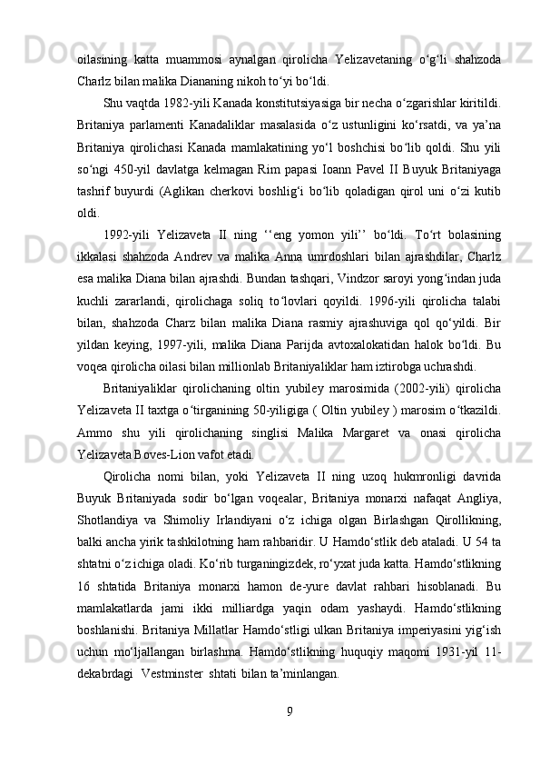 oilasining   k a tta   muammosi   aynalgan   qirolicha   Yelizaveta ning   o g li   shahzodaʻ ʻ
Charl z  bilan malika Diananing  nikoh  to yi bo ldi.	
ʻ ʻ
Shu vaqtda 1982-yili Kanada konstitutsiyasiga bir necha o zgarishlar kiritildi.	
ʻ
Britaniya   parlamenti   Kanadaliklar   masalasida   o z   ustunligini   ko‘rsatdi,   va   ya’na	
ʻ
Britaniya   qirolichasi   Kanada   mamlakatining   yo‘l   boshchisi   bo lib   qoldi.   Shu   yili	
ʻ
so ngi   450-yil   davlatga   kelmagan   Rim   papasi   Ioann   Pavel   II   Buyuk   Britaniyaga	
ʻ
tashrif   buyurdi   (Aglikan   cherkovi   boshlig‘i   bo lib   qoladigan   qirol   uni   o zi   kutib	
ʻ ʻ
oldi.
1992-yili   Yelizaveta   II   ning   ‘‘eng   yomon   yili’’   bo ldi.   To rt   bolasining	
ʻ ʻ
ikkalasi   shahzoda   Andrev   va   malika   Anna   umrdoshlari   bilan   ajrashdilar,   Charlz
esa malika Diana bilan ajrashdi. Bundan tashqari, Vindzor saroyi yong indan juda	
ʻ
kuchli   zararlandi,   qirolichaga   soliq   to lovlari   qoyildi.   1996-yili   qirolicha   talabi	
ʻ
bilan,   shahzoda   Charz   bilan   malika   Diana   rasmiy   ajrashuviga   qol   qo‘yildi.   Bir
yildan   keying,   1997-yili,   malika   Diana   Parijda   avtoxalokatidan   halok   bo ldi.   Bu	
ʻ
voqea qirolicha oilasi bilan millionlab Britaniyaliklar ham iztirobga uchrashdi.
Britaniyaliklar   qirolichaning   oltin   yubiley   marosimida   (2002-yili)   qirolicha
Yelizaveta II taxtga o tirganining 50-yiligiga ( Oltin yubiley ) marosim o tkazildi.	
ʻ ʻ
Ammo   shu   yili   qirolichaning   singlisi   Malika   Margaret   va   onasi   qirolicha
Yelizaveta Boves-Lion vafot etadi.
Qirolicha   nomi   bilan,   yoki   Yelizaveta   II   ning   uzoq   hukmronligi   davrida
Buyuk   Britaniyada   sodir   bo‘lgan   voqealar,   Britaniya   monarxi   nafaqat   Angliya,
Shotlandiya   va   Shimoliy   Irlandiyani   o‘z   ichiga   olgan   Birlashgan   Qirollikning,
balki ancha yirik tashkilotning ham rahbaridir. U Hamdo‘stlik deb ataladi. U 54 ta
shtatni o z ichiga oladi. Ko‘rib turganingizdek, ro‘yxat juda katta. Hamdo‘stlikning	
ʻ
16   shtatida   Britaniya   monarxi   hamon   de-yure   davlat   rahbari   hisoblanadi.   Bu
mamlakatlarda   jami   ikki   milliardga   yaqin   odam   yashaydi.   Hamdo‘stlikning
boshlanishi. Britaniya Millatlar Hamdo‘stligi ulkan Britaniya imperiyasini  yig‘ish
uchun   mo‘ljallangan   birlashma.   Hamdo‘stlikning   huquqiy   maqomi   1931-yil   11-
dekabrdagi Vestminster  shtati  bilan ta’minlangan.
9 