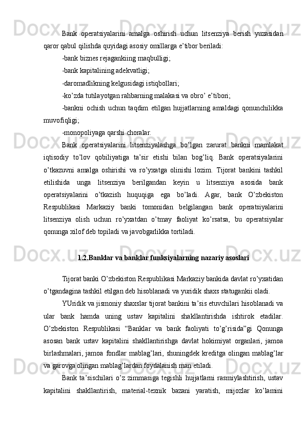 Bank   operatsiyalarini   amalga   oshirish   uchun   litsenziya   berish   yuzasidan
qaror qabul qilishda quyidagi asosiy omillarga e’tibor beriladi:
-bank biznes rejagankiing maqbulligi;
-bank kapitalining adekvatligi;
-daromadlikning kelgusidagi istiqbollari;
-ko’zda tutilayotgan rahbarning malakasi va obro’ e’tibori;
-bankni   ochish   uchun   taqdim   etilgan   hujjatlarning   amaldagi   qonunchilikka
muvofiqligi;
-monopoliyaga qarshi choralar.
Bank   operatsiyalarini   litsenziyalashga   bo’lgan   zarurat   bankni   mamlakat
iqtisodiy   to’lov   qobiliyatiga   ta’sir   etishi   bilan   bog’liq.   Bank   operatsiyalarini
o’tkazuvni   amalga   oshirishi   va   ro’yxatga   olinishi   lozim.   Tijorat   bankini   tashkil
etilishida   unga   litsenziya   berilgandan   keyin   u   litsenziya   asosida   bank
operatsiyalarini   o’tkazish   huquqiga   ega   bo’ladi.   Agar,   bank   O’zbekiston
Respublikasi   Markaziy   banki   tomonidan   belgilangan   bank   operatsiyalarini
litsenziya   olish   uchun   ro’yxatdan   o’tmay   faoliyat   ko’rsatsa,   bu   operatsiyalar
qonunga xilof deb topiladi va javobgarlikka tortiladi.
1.2.Banklar va banklar funksiyalarning nazariy asoslari
Tijorat banki O’zbekiston Respublikasi Markaziy bankida davlat ro’yxatidan
o’tgandagina tashkil etilgan deb hisoblanadi va yuridik shaxs statugankii oladi.
YUridik va jismoniy shaxslar tijorat bankini ta’sis etuvchilari hisoblanadi va
ular   bank   hamda   uning   ustav   kapitalini   shakllantirishda   ishtirok   etadilar.
O’zbekiston   Respublikasi   “Banklar   va   bank   faoliyati   to’g’risida”gi   Qonunga
asosan   bank   ustav   kapitalini   shakllantirishga   davlat   hokimiyat   organlari,   jamoa
birlashmalari,  jamoa  fondlar  mablag’lari, shuningdek  kreditga  olingan  mablag’lar
va garovga olingan mablag’lardan foydalanish man etiladi.
Bank   ta’sischilari   o’z   zimmasiga   tegishli   hujjatlarni   rasmiylashtirish,   ustav
kapitalini   shakllantirish,   material-texnik   bazani   yaratish,   mijozlar   ko’lamini 