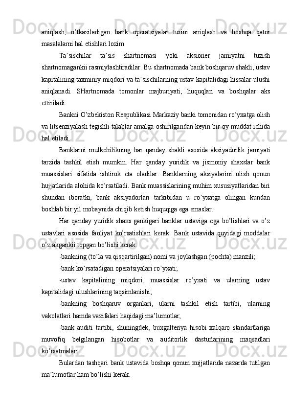 aniqlash,   o’tkaziladigan   bank   operatsiyalar   turini   aniqlash   va   boshqa   qator
masalalarni hal etishlari lozim.
Ta’sischilar   ta’sis   shartnomasi   yoki   aksioner   jamiyatni   tuzish
shartnomagankii rasmiylashtiradilar. Bu shartnomada bank boshqaruv shakli, ustav
kapitalining taxminiy miqdori va ta’sischilarning ustav kapitalidagi hissalar ulushi
aniqlanadi.   SHartnomada   tomonlar   majburiyati,   huquqlari   va   boshqalar   aks
ettiriladi.
Bankni O’zbekiston Respublikasi Markaziy banki tomonidan ro’yxatga olish
va litsenziyalash tegishli talablar amalga oshirilgandan keyin bir oy muddat ichida
hal etiladi.
Banklarni   mulkchilikning   har   qanday   shakli   asosida   aksiyadorlik   jamiyati
tarzida   tashkil   etish   mumkin.   Har   qanday   yuridik   va   jismoniy   shaxslar   bank
muassislari   sifatida   ishtirok   eta   oladilar.   Banklarning   aksiyalarini   olish   qonun
hujjatlarida alohida ko’rsatiladi. Bank muassislarining muhim xususiyatlaridan biri
shundan   iboratki,   bank   aksiyadorlari   tarkibidan   u   ro’yxatga   olingan   kundan
boshlab bir yil mobaynida chiqib ketish huquqiga ega emaslar.
Har  qanday  yuridik  shaxs   gankigari   banklar  ustaviga  ega  bo’lishlari  va  o’z
ustavlari   asosida   faoliyat   ko’rsatishlari   kerak.   Bank   ustavida   quyidagi   moddalar
o’z akgankii topgan bo’lishi kerak:
-bankning (to’la va qisqartirilgan) nomi va joylashgan (pochta) manzili;
-bank ko’rsatadigan operatsiyalari ro’yxati;
-ustav   kapitalining   miqdori,   muassislar   ro’yxati   va   ularning   ustav
kapitalidagi ulushlarining taqsimlanishi;
-bankning   boshqaruv   organlari,   ularni   tashkil   etish   tartibi,   ularning
vakolatlari hamda vazifalari haqidagi ma’lumotlar;
-bank   auditi   tartibi,   shuningdek,   buxgalteriya   hisobi   xalqaro   standartlariga
muvofiq   belgilangan   hisobotlar   va   auditorlik   dasturlarining   maqsadlari
ko’rsatmalari.
Bulardan tashqari bank ustavida boshqa qonun xujjatlarida nazarda tutilgan
ma’lumotlar ham bo’lishi kerak. 