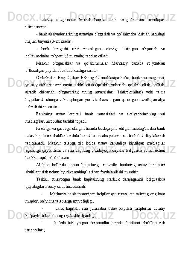 -   ustavga   o’zgarishlar   kiritish   haqida   bank   kengashi   raisi   imzolagan
iltimosnoma;
- bank aksiyadorlarining ustaviga o’zgarish va qo’shimcha kiritish haqidagi
majlisi bayoni (3- nusxada);
-   bank   kengashi   raisi   imzolagan   ustaviga   kiritilgan   o’zgarish   va
qo’shimchalar ro’yxati (3 nusxada) taqdim etiladi.
Mazkur   o’zgarishlar   va   qo’shimchalar   Markaziy   bankda   ro’yxatdan
o’tkazilgan paytdan boshlab kuchga kiradi.
O’zbekiston  Respublikasi  FKning 49-moddasiga  ko’ra, bank muassagankii,
ya’ni  yuridik shaxsni  qayta tashkil  etish (qo’shib yuborish, qo’shib olish, bo’lish,
ajratib   chiqarish,   o’zgartirish)   uning   muassislari   (ishtirokchilari)   yoki   ta’sis
hujjatlarida   shunga   vakil   qilingan   yuridik   shaxs   organi   qaroriga   muvofiq   amalga
oshirilishi mumkin.
Bankning   ustav   kapitali   bank   muassislari   va   aksiyadorlarining   pul
mablag’lari hisobidan tashkil topadi.
Kreditga va garovga olingan hamda boshqa jalb etilgan mablag’lardan bank
ustav kapitalini shakllantirishda hamda bank aksiyalarini sotib olishda foydalanish
taqiqlanadi.   Mazkur   talabga   zid   holda   ustav   kapitaliga   kiritilgan   mablag’lar
egalariga qaytarilishi   va  shu  vaqtning o’zidayoq aksiyalar  kelgusida  sotish   uchun
bankka topshirilishi lozim.
Alohida   hollarda   qonun   hujjatlariga   muvofiq   bankning   ustav   kapitalini
shakllantirish uchun byudjet mablag’laridan foydalanilishi mumkin.
Tashkil   etilayotgan   bank   kapitalining   etarlilik   darajagankii   belgilashda
quyidagilar asosiy omil hisoblanadi:
      -           Markaziy   bank   tomonidan   belgilangan   ustav   kapitalining   eng   kam
miqdori bo’yicha talablarga muvofiqligi;
      -           bank   kapitali,   shu   jumladan   ustav   kapitali   miqdorini   doimiy
ko’paytirib borishning rejalashtirilganligi;
      -           ko’zda   tutilayotgan   daromadlar   hamda   fondlarni   shakllantirish
istiqbollari; 