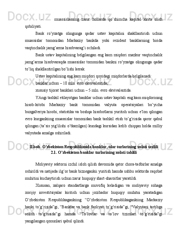       -           muassislarning   zarur   hollarda   qo’shimcha   kapital   kirita   olish
qobiliyati.
Bank   ro’yxatga   olingunga   qadar   ustav   kapitalini   shakllantirish   uchun
muassislar   tomonidan   Markaziy   bankda   yoki   rezident   banklarning   birida
vaqtinchalik jamg’arma hisobvarag’i ochiladi.
Bank   ustav   kapitalining   belgilangan   eng   kam   miqdori   mazkur   vaqtinchalik
jamg’arma  hisobvaraqda  muassislar  tomonidan  bankni  ro’yxatga olingunga  qadar
to’liq shakllantirilgan bo’lishi kerak.
Ustav kapitalining eng kam miqdori quyidagi miqdorlarda belgilanadi:
banklar uchun – 10 mln. evro ekvivalentida;
xususiy tijorat banklari uchun – 5 mln. evro ekvivalentida.
YAngi tashkil etilayotgan banklar uchun ustav kapitali eng kam miqdorining
hisob-kitobi   Markaziy   bank   tomonidan   valyuta   operatsiyalari   bo’yicha
buxgalteriya hisobi, statistika va boshqa hisobotlarni yuritish uchun e’lon qilingan
evro   kurgankiing   muassislar   tomonidan   bank   tashkil   etish   to’g’risida   qaror   qabul
qilingan (ta’sis yig’ilishi o’tkazilgan) kundagi kursidan kelib chiqqan holda milliy
valyutada amalga oshiriladi.
 
II.bob. O zbekiston Respublikasida banklar, ular turlarining xolati taxliliʼ
2.1. O zbekiston banklar turlarining xolati tahlili	
ʼ
Moliyaviy sektorni izchil isloh qilish davomida qator chora-tadbirlar amalga
oshirildi va natijada ilg or bank biznegankii yuritish hamda ushbu sektorda raqobat
ʻ
muhitini kuchaytirish uchun zarur huquqiy shart-sharoitlar yaratildi.
Xususan,   xalqaro   standartlarga   muvofiq   keladigan   va   moliyaviy   sohaga
xorijiy   investitsiyalar   kiritish   uchun   jozibador   huquqiy   muhitni   yaratadigan
O zbekiston   Respublikagankiing   “O zbekiston   Respublikagankiing   Markaziy	
ʻ ʻ
banki to g risida”gi, “Banklar va bank faoliyati to g risida”gi, “Valyutani tartibga	
ʻ ʻ ʻ ʻ
solish   to g risida”gi   hamda   “To lovlar   va   to lov   tizimlari   to g risida”gi	
ʻ ʻ ʻ ʻ ʻ ʻ
yangilangan qonunlari qabul qilindi. 