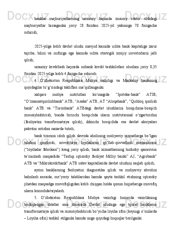banklar   majburiyatlarining   umumiy   hajmida   xususiy   sektor   oldidagi
majburiyatlar   hissagankii   joriy   28   foizdan   2025-yil   yakuniga   70   foizgacha
oshirish;
2025-yilga   kelib   davlat   ulushi   mavjud   kamida   uchta   bank   kapitaliga   zarur
tajriba,   bilim   va   nufuzga   ega   kamida   uchta   strategik   xorijiy   investorlarni   jalb
qilish;
umumiy   kreditlash   hajmida   nobank   kredit   tashkilotlari   ulushini   joriy   0,35
foizdan 2025-yilga kelib 4 foizgacha oshirish.
4.   O zbekiston   Respublikasi   Moliya   vazirligi   va   Markaziy   bankiningʻ
quyidagilar to g risidagi takliflari ma qullanganki:	
ʻ ʻ ʼ
xalqaro   moliya   institutlari   ko magida   “Ipoteka-bank”   ATIB,	
ʻ
“O zsanoatqurilishbank” ATB, “Asaka” ATB, AT “Aloqabank”, “Qishloq qurilish	
ʻ
bank”   ATB   va   “Turonbank”   ATBdagi   davlat   ulushlarini   bosqichma-bosqich
xususiylashtirish,   bunda   birinchi   bosqichda   ularni   institutsional   o zgartirishni	
ʻ
(faoliyatini   transformatsiya   qilish),   ikkinchi   bosqichda   esa   davlat   aksiyalari
paketini sotishni nazarda tutish;
bank   tizimini   isloh   qilish   davrida   aholining   moliyaviy   xizmatlarga   bo lgan	
ʻ
talabini   qondirish,   investitsiya   loyihalarini   qo llab-quvvatlash   mexanizmini	
ʻ
(“loyihalar   fabrikasi”)   keng   joriy   qilish,   bank   xizmatlarining   hududiy   qamrovini
ta minlash   maqsadida   “Tashqi   iqtisodiy   faoliyat   Milliy   banki”   AJ,   “Agrobank”	
ʼ
ATB va “Mikrokreditbank” ATB ustav kapitallarida davlat ulushini saqlab qolish;
ayrim   banklarning   faoliyatini   diagnostika   qilish   va   moliyaviy   ahvolini
baholash   asosida,   me yoriy   talablaridan   hamda   qayta   tashkil   etishning   iqtisodiy	
ʼ
jihatdan maqsadga muvofiqligidan kelib chiqqan holda qonun hujjatlariga muvofiq
ularni konsolidatsiyalash.
5.   O zbekiston   Respublikasi   Moliya   vazirligi   huzurida   vazirlikning	
ʻ
tasdiqlangan   shtatlar   soni   doirasida   Davlat   ulushiga   ega   tijorat   banklarini
transformatsiya qilish va xususiylashtirish bo yicha loyiha ofisi (keyingi o rinlarda	
ʻ ʻ
– Loyiha ofisi) tashkil etilganki hamda unga quyidagi huquqlar berilganki: 