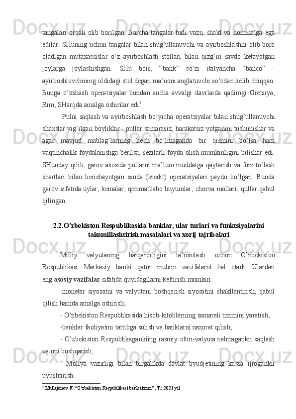 tangalari  orqali  olib  borilgan.  Barcha  tangalar  turli   vazn,  shakl   va nominalga  ega
edilar. SHuning uchun tangalar  bilan shug’ullanuvchi  va ayirboshlashni  olib bora
oladigan   mutaxassislar   o’z   ayirboshlash   stollari   bilan   qizg’in   savdo   ketayotgan
joylarga   joylashishgan.   SHu   bois,   “bank”   so’zi   italyancha   “banco”   -
ayirboshlovchining oldidagi stol degan ma’noni anglatuvchi so’zdan kelib chiqqan.
Bunga   o’xshash   operatsiyalar   bundan   ancha   avvalgi   davrlarda   qadimgi   Gretsiya,
Rim, SHarqda amalga oshirilar edi 5
.
  Pulni saqlash  va ayirboshlash bo’yicha operatsiyalar  bilan shug’ullanuvchi
shaxslar yig’ilgan boyliklar - pullar samarasiz, harakatsiz yotganini tushunishar va
agar   mavjud   mablag’larning   hech   bo’lmaganda   bir   qismini   bo’lsa   ham
vaqtinchalik foydalanishga berilsa, sezilarli foyda olish mumkinligini bilishar edi.
SHunday qilib, garov asosida pullarni ma’lum muddatga qaytarish va foiz to’lash
shartlari   bilan   berishayotgan   ssuda   (kredit)   operatsiyalari   paydo   bo’lgan.   Bunda
garov sifatida uylar, kemalar, qimmatbaho buyumlar, chorva mollari, qullar qabul
qilingan.
2.2.O zbekiston Respublikasida banklar, ular turlari va funktsiyalariniʼ
takomillashtirish masalalari va xorij tajribalari
Milliy   valyutaning   barqarorligini   ta’minlash   uchun   O’zbekiston
Respublikasi   Markaziy   banki   qator   muhim   vazifalarni   hal   etadi.   Ulardan
eng   asosiy vazifalar   sifatida quyidagilarni keltirish mumkin:
-monetar   siyosatni   va   valyutani   boshqarish   siyosatini   shakllantirish,   qabul
qilish hamda amalga oshirish;
- O’zbekiston Respublikasida hisob-kitoblarning samarali tizimini yaratish;
-banklar faoliyatini tartibga solish va banklarni nazorat qilish;
- O’zbekiston Respublikagankiing rasmiy oltin-valyuta zahiragankii saqlash
va uni boshqarish;
-   Moliya   vazirligi   bilan   birgalikda   davlat   byudjetining   kassa   ijrogankii
uyushtirish.
5
  Mullajonov F. “O‘zbekiston Respublikasi bank tizimi”, T.: 2021 yil 