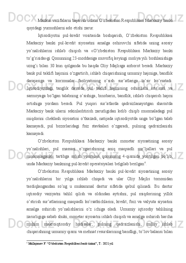 Mazkur vazifalarni bajarish uchun O’zbekiston Respublikasi Markaziy banki
quyidagi yumushlarni ado etishi zarur.
Iqtisodiyotni   pul-kredit   vositasida   boshqarish,   O’zbekiston   Respublikasi
Markaziy   banki   pul-kredit   siyosatini   amalga   oshiruvchi   sifatida   uning   asosiy
yo’nalishlarini   ishlab   chiqish   va   «O’zbekiston   Respublikasi   Markaziy   banki
to’g’risida»gi Qonunning 23-moddasiga muvofiq keyingi moliya yili boshlanishiga
uzog’i   bilan   30   kun   qolganda   bu   haqda   Oliy   Majlisga   axborot   beradi.   Markaziy
bank pul taklifi hajmini o’zgartirib, ishlab chiqarishning umumiy hajmiga, bandlik
darajasiga   va   korxonalar   faoliyatining   o’sish   sur’atlariga   ta’sir   ko’rsatadi.
Iqtisodiyotdagi   tanglik   davrida   pul   taklifi   hajmining   oshirilishi   iste’mol   va
sarmoyaga bo’lgan talabning o’sishiga,  binobarin, bandlik, ishlab chiqarish hajmi
ortishiga   yordam   beradi.   Pul   yuqori   sur’atlarda   qadrsizlanayotgan   sharoitda
Markaziy   bank   ularni   sekinlashtirish   zarurligidan   kelib   chiqib   muomaladagi   pul
miqdorini   cheklash  siyosatini  o’tkazadi,  natijada iqtisodiyotda  unga  bo’lgan  talab
kamayadi,   pul   bozorlaridagi   foiz   stavkalari   o’zgaradi,   pulning   qadrsizlanishi
kamayadi.
O’zbekiston   Respublikasi   Markaziy   banki   monetar   siyosatining   asosiy
yo’nalishlari,   pul   massasi   o’zgarishining   aniq   maqsadli   mo’ljallari   va   pul
muomalagankii   tartibga   solish   vositalari   qonunning   4-qismida   yoritilgan   bo’lib,
unda Markaziy bankning pul-kredit operatsiyalari belgilab berilgan 6
.
O’zbekiston   Respublikasi   Markaziy   banki   pul-kredit   siyosatining   asosiy
yo’nalishlarini   bir   yilga   ishlab   chiqadi   va   ular   Oliy   Majlis   tomonidan
tasdiqlangandan   so’ng   u   mukammal   dastur   sifatida   qabul   qilinadi.   Bu   dastur
iqtisodiy   vaziyatni   tahlil   qilish   va   oldindan   aytishni,   pul   miqdorining   yillik
o’stirish  sur’atlarining maqsadli  ko’rsatkichlarini, kredit, foiz va valyuta siyoatini
amalga   oshirish   yo’nalishlarini   o’z   ichiga   oladi.   Umumiy   iqtisodiy   tahlilning
zarurligiga sabab shuki, monetar siyosatni ishlab chiqish va amalga oshirish barcha
muhim   makroiqtisodiy   hodisalar;   pulning   qadrsizlanishi,   milliy   ishlab
chiqarishning umumiy qismi va mehnat resurslarining bandligi, to’lov balansi bilan
6
  Mullajonov F. “O‘zbekiston Respublikasi bank tizimi”, T.: 2021 yil 