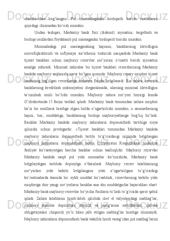chambarchas   bog’langan.   Pul   muomalagankii   boshqarib   borish   vositalarini
quyidagi chizmadan ko’rish mumkin.
Undan   tashqari,   Markaziy   bank   foiz   (diskont)   siyosatini,   targetlash   va
boshqa usullardan foydalanib pul massagankii boshqarib borishi mumkin.
Muomaladagi   pul   massagankiing   hajmini,   banklarning   likvidligini
muvofiqlashtirish   va   inflyasiya   sur’atlarini   tushirish   maqsadida   Markaziy   bank
tijorat   banklari   uchun   majburiy   rezervlar   me’yorini   o’rnatib   berish   siyosatini
amalga   oshiradi.   Minimal   zahiralar   bu   tijorat   banklari   resurslarining   Markaziy
bankda majburiy saqlanishi zarur bo’lgan qismidir. Majburiy rezerv miqdori tijorat
bankining   yig’ilgan   resurslariga   nisbatan   foizda   belgilanadi.   Bu   zahira   bevosita
banklarning   kreditlash   imkoniyatini   chegaralasada,   ularning   minimal   likvidligini
ta’minlash   omili   bo’lishi   mumkin.   Majburiy   zahira   me’yori   hozirgi   kunda
O’zbekistonda   15   foizni   tashkil   qiladi.   Markaziy   bank   tomonidan   zahira   miqdori
ba’zi   bir   omillarni   hisobga   olgan   holda   o’zgartirilishi   mumkin,   u   omonatlarning
hajmi,   turi,   muddatiga,   banklarning   boshqa   majburiyatlariga   bog’liq   bo’ladi.
Banklar   Markaziy   bankda   majburiy   zahiralarni   deponentlash   tartibiga   rioya
qilinishi   uchun   javobgardir.   «Tijorat   banklari   tomonidan   Markaziy   bankda
majburiy   zahiralarni   deponentlash   tartibi   to’g’risida»gi   nizomda   belgilangan
majburiy   zahiralarni   deponentlash   tartibi   O’zbekiston   Respublikasi   hududida
faoliyat   ko’rsatayotgan   barcha   banklar   uchun   taalluqlidir.   Majburiy   rezervlar
Markaziy   bankda   naqd   pul   yoki   omonatlar   ko’rinishida,   Markaziy   bank
belgilaydigan   tartibda   depozitga   o’tkaziladi.   Majburiy   rezerv   talablarining
me’yorlari   yoki   tarkibi   belgilangani   yoki   o’zgartirilgani   to’g’risidagi
ko’rsatmalarda   kamida   bir   oylik   muddat   ko’rsatiladi,   rezervlarning   tarkibi   yoki
miqdoriga doir yangi me’yorlarni banklar ana shu muddatgacha bajarishlari shart.
Markaziy bank majburiy rezervlar bo’yicha foizlarni to’lash to’g’risida qaror qabul
qiladi.   Zahira   talablarini   hisob-kitob   qilishda   chet   el   valyutasidagi   mablag’lar,
jismoniy   shaxslar   depozitlari,   depozit   va   jamg’arma   sertifikatlari,   ipoteka
obligatsiyalari   chiqarish   yo’li   bilan   jalb   etilgan   mablag’lar   hisobga   olinmaydi.
Majburiy zahiralarni deponentlash bank vakillik hisob varag’idan pul mablag’larini 