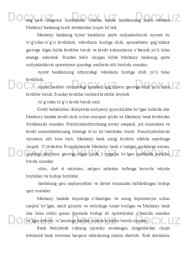 eng   past   chegarasi   hisoblanadi.   Odatda,   tijorat   banklarining   hisob   stavkasi
Markaziy bankning hisob stavkasidan yuqori bo’ladi.
Markaziy   bankning   tijorat   banklarini   qayta   moliyalashtirish   siyosati   bu
to’g’ridan-to’g’ri   kreditlash,   veksellarni   hisobga   olish,   qimmatbaho   qog’ozlarni
garovga   olgan   holda   kreditlar   berish   va   kredit   auksionlarini   o’tkazish   yo’li   bilan
amalga   oshiriladi.   Bundan   kelib   chiqqan   holda   Markaziy   bankning   qayta
moliyalashtirish operatsiyasi quyidagi usullarda olib borilishi mumkin:
-tijorat   banklarining   ixtiyoridagi   vekselarni   hisobga   olish   yo’li   bilan
kreditlash;
-tijorat   banklari   ixtiyoridagi   qimmat li   qog’ozlarni   garovga   olish   yo’li   bilan
kreditlar berish. Bunday kreditlar lombard kreditlar deyiladi.
-to’g’ridan-to’g’ri kredit berish usuli.
Kredit tashkilotlari faoliyatida moliyaviy qiyinchiliklar bo’lgan hollarda ular
Markaziy bankka kredit olish uchun murojaat qilishi va Markaziy bank kreditidan
foydalanishi   mumkin.   Remoliyalashtirishning   asosiy   maqsadi,   pul   muomalasi   va
kredit   munosabatlarining   holatiga   ta’sir   ko’rsatishdan   iborat.   Remoliyalashtirish
siyosatini   olib   bora   turib,   Markaziy   bank   oxirgi   kreditor   sifatida   maydonga
chiqadi. O’zbekiston  Respublikasida  Markaziy  bank  o’rnatgan  qoidalarga asosan,
quyidagi   aktivlarni   garovga   olgan   holda   3   oygacha   bo’lgan   muddatda   kreditlar
berishi mumkin:
-oltin,   chet   el   valyutasi,   xalqaro   zahiralar   toifasiga   kiruvchi   valyuta
boyliklari va boshqa boyliklar;
-davlatning   qarz   majburiyatlari   va   davlat   tomonidan   kafolatlangan   boshqa
qarz vositalari.
Markaziy   bankda   depozitga   o’tkazilgan   va   uning   depozitariysi   uchun
maqbul   bo’lgan,   xarid   qilinishi   va   sotilishiga   ruxsat   berilgan   va   Markaziy   bank
ular   bilan   ushbu   qonun   doirasida   boshqa   xil   operatsiyalar   o’tkazishi   mumkin
bo’lgan aktivlar, to’lanishiga banklar asosida kreditlar berishi mumkin.
Bank   faoliyatida   riskning   iqtisodiy   asoslangan   chegaralardan   chiqib
ketmaslik   bank   sistemasi   barqaror   ishlashining   muhim   shartidir.   Risk   doiralarini 