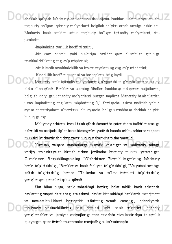 cheklab   qo’yish   Markaziy   bank   tomonidan   tijorat   banklari   uchun   rioya   etilishi
majburiy   bo’lgan   iqtisodiy   me’yorlarni   belgilab   qo’yish   orqali   amalga   oshiriladi.
Markaziy   bank   banklar   uchun   majburiy   bo’lgan   iqtisodiy   me’yorlarni,   shu
jumladan:
-kapitalning etarlilik koeffitsientini;
-bir   qarz   oluvchi   yoki   bir-biriga   daxldor   qarz   oluvchilar   guruhiga
tavakkalchilikning eng ko’p miqdorini;
-yirik kredit tavakkalchilik va investitsiyalarning eng ko’p miqdorini;
-likvidlilik koeffitsientlarini va boshqalarni belgilaydi.
Markaziy bank iqtisodiy me’yorlarning o’zgarishi to’g’risida kamida bir oy
oldin   e’lon   qiladi.   Banklar   va   ularning   filiallari   banklarga   oid   qonun   hujjatlarini,
belgilab   qo’yilgan   iqtisodiy   me’yorlarni   buzgan   taqdirda   Markaziy   bank   ulardan
ustav   kapitalining   eng   kam   miqdorining   0,1   foizigacha   jarima   undirish   yohud
ayrim   operatsiyalarni   o’tkazishni   olti   oygacha   bo’lgan   muddatga   cheklab   qo’yish
huquqiga ega.
Moliyaviy sektorni izchil isloh qilish davomida qator chora-tadbirlar amalga
oshirildi va natijada ilg’or bank biznegankii yuritish hamda ushbu sektorda raqobat
muhitini kuchaytirish uchun zarur huquqiy shart-sharoitlar yaratildi.
Xususan,   xalqaro   standartlarga   muvofiq   keladigan   va   moliyaviy   sohaga
xorijiy   investitsiyalar   kiritish   uchun   jozibador   huquqiy   muhitni   yaratadigan
O’zbekiston   Respublikagankiing   “O’zbekiston   Respublikagankiing   Markaziy
banki to’g’risida”gi, “Banklar va bank faoliyati to’g’risida”gi, “Valyutani tartibga
solish   to’g’risida”gi   hamda   “To’lovlar   va   to’lov   tizimlari   to’g’risida”gi
yangilangan qonunlari qabul qilindi.
Shu   bilan   birga,   bank   sohasidagi   hozirgi   holat   tahlili   bank   sektorida
davlatning yuqori darajadagi aralashuvi, davlat ishtirokidagi banklarda menejment
va   tavakkalchiliklarni   boshqarish   sifatining   yetarli   emasligi,   iqtisodiyotda
moliyaviy   vositachilikning   past   darajasi   kabi   bank   sektorini   iqtisodiy
yangilanishlar   va   jamiyat   ehtiyojlariga   mos   ravishda   rivojlantirishga   to’sqinlik
qilayotgan qator tizimli muammolar mavjudligini ko’rsatmoqda. 