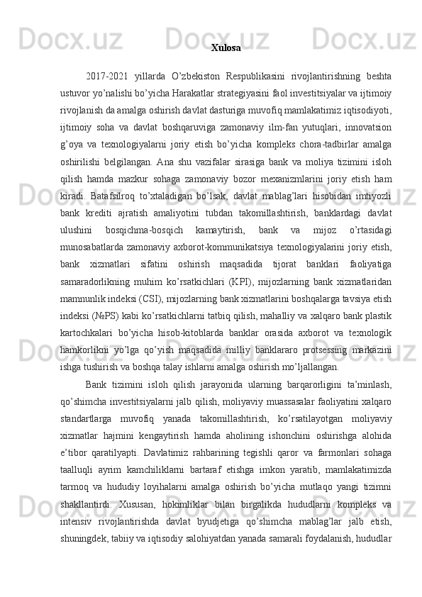 Xulosa
2017-2021   yillarda   O’zbekiston   Respublikasini   rivojlantirishning   beshta
ustuvor yo’nalishi bo’yicha Harakatlar strategiyasini faol investitsiyalar va ijtimoiy
rivojlanish da amalga oshirish davlat dasturiga muvofiq mamlakatimiz iqtisodiyoti,
ijtimoiy   soha   va   davlat   boshqaruviga   zamonaviy   ilm-fan   yutuqlari,   innovatsion
g’oya   va   texnologiyalarni   joriy   etish   bo’yicha   kompleks   chora-tadbirlar   amalga
oshirilishi   belgilangan.   Ana   shu   vazifalar   sirasiga   bank   va   moliya   tizimini   isloh
qilish   hamda   mazkur   sohaga   zamonaviy   bozor   mexanizmlarini   joriy   etish   ham
kiradi.   Batafsilroq   to’xtaladigan   bo’lsak,   davlat   mablag’lari   hisobidan   imtiyozli
bank   krediti   ajratish   amaliyotini   tubdan   takomillashtirish,   banklardagi   davlat
ulushini   bosqichma-bosqich   kamaytirish,   bank   va   mijoz   o’rtasidagi
munosabatlarda  zamonaviy  axborot-kommunikatsiya  texnologiyalarini   joriy  etish,
bank   xizmatlari   sifatini   oshirish   maqsadida   tijorat   banklari   faoliyatiga
samaradorlikning   muhim   ko’rsatkichlari   (KPI),   mijozlarning   bank   xizmatlaridan
mamnunlik indeksi (CSI), mijozlarning bank xizmatlarini boshqalarga tavsiya etish
indeksi (№PS) kabi ko’rsatkichlarni tatbiq qilish, mahalliy va xalqaro bank plastik
kartochkalari   bo’yicha   hisob-kitoblarda   banklar   orasida   axborot   va   texnologik
hamkorlikni   yo’lga   qo’yish   maqsadida   milliy   banklararo   protsessing   markazini
ishga tushirish va boshqa talay ishlarni amalga oshirish mo’ljallangan.
Bank   tizimini   isloh   qilish   jarayonida   ularning   barqarorligini   ta’minlash,
qo’shimcha investitsiyalarni  jalb qilish, moliyaviy muassasalar  faoliyatini xalqaro
standartlarga   muvofiq   yanada   takomillashtirish,   ko’rsatilayotgan   moliyaviy
xizmatlar   hajmini   kengaytirish   hamda   aholining   ishonchini   oshirishga   alohida
e’tibor   qaratilyapti.   Davlatimiz   rahbarining   tegishli   qaror   va   farmonlari   sohaga
taalluqli   ayrim   kamchiliklarni   bartaraf   etishga   imkon   yaratib,   mamlakatimizda
tarmoq   va   hududiy   loyihalarni   amalga   oshirish   bo’yicha   mutlaqo   yangi   tizimni
shakllantirdi.   Xususan,   hokimliklar   bilan   birgalikda   hududlarni   kompleks   va
intensiv   rivojlantirishda   davlat   byudjetiga   qo’shimcha   mablag’lar   jalb   etish,
shuningdek, tabiiy va iqtisodiy salohiyatdan yanada samarali foydalanish, hududlar 