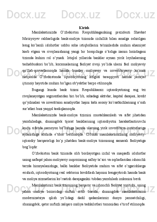 Kirish
Mamlakatimizda   O’zbekiston   Respublikagankiing   prezidenti   Shavkat
Mirziyoyev   rahbarligida   bank-moliya   tizimida   izchillik   bilan   amalga   oshirilgan
keng   ko’lamli   islohotlar   ushbu   soha   istiqbollarini   ta'minlashda   muhim   ahamiyat
kasb   etgani   va   rivojlanishning   yangi   bir   bosqichiga   o’tishga   zamin   hozirlagani
tizimda   kuhim   rol   o’ynadi.   Istiqlol   yillarida   banklar   aynan   yirik   loyihalarning
tashabbuskori   bo’lib,   korxonalarning   faoliyat   rivoji   yo’lida   ularni   faol   moliyaviy
qo’llab-quvvatlamoqda   hamda   bunday   moliyaviy   va   investitsiyaviy   ko’mak
natijasida   O’zbekistonda   iqtisodiyotning   kelgusi   taraqqiyoti   hamda   jamiyat
ijtimoiy hayotida muhim bo’lgan ob'yektlar barpo etilmoqda. 
Bugungi   kunda   bank   tizimi   Respublikamiz   iqtisodiyotining   eng   tez
rivojlanayotgan segmentlaridan biri bo’lib, sohadagi  aktivlar, kapital darajasi, kredit
qo’yilmalari  va  investitsion  amaliyotlar  hajmi   kabi  asosiy  ko’rsatkichlarining  o’sish
sur’atlari buni yaqqol tasdiqlamoqda.
Mamlakatimizda   bank-moliya   tizimini   mustahkamlash   va   sifat   jihatidan
yaxshilashga,   shuningdek   tijorat   banklarining   iqtisodiyotni   harakatlantiruvchi
kuchi   sifatida   namoyon   bo’lishiga   hamda   ularning   yirik   investitsiya   institutlariga
aylanishiga   alohida   e’tibor   berilmoqda.   CHunki   mamlakatimizning   moliyaviy-
iqtisodiy   barqarorligi   ko’p   jihatdan   bank-moliya   tizimining   samarali   faoliyatiga
bog’liqdir.
O’zbekiston   bank   tizimida   olib   borilayotgan   izchil   va   maqsadli   islohotlar
uning nafaqat jahon moliyaviy inqirozining salbiy ta’siri va oqibatlaridan ishonchli
tarzda   himoyalanishiga,   balki   banklar   faoliyatida   muhim   va   sifat   o’zgarishlarga
erishish, iqtisodiyotning real sektorini kreditlash hajmini kengaytirish hamda bank
va moliya xizmatlarini ko’rsatish darajagankii tubdan yaxshilash imkonini berdi.
Mamlakatimiz bank tizimining barqaror va ishonchli faoliyat yuritishi, uning
jahon   moliya   bozoridagi   nufuzi   ortib   borishi,   shuningdek   mamlakatimizni
modernizatsiya   qilish   yo’lidagi   dadil   qadamlarimiz   dunyo   jamoatchiligi,
shuningdek, qator nufuzli xalqaro moliya tashkilotlari tomonidan e’tirof etilmoqda. 