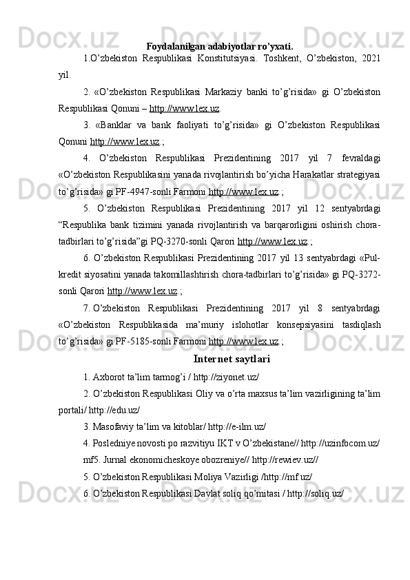 Foydalanilgan adabiyotlar ro’yxati.
1.O’zbekiston   Respublikasi   Konstitutsiyasi.   Toshkent,   O’zbekiston,   2021
yil.
2.   «O’zbekiston   Respublikasi   Markaziy   banki   to’g’risida»   gi   O’zbekiston
Respublikasi Qonuni –   http://www.lex.uz .
3.   «Banklar   va   bank   faoliyati   to’g’risida»   gi   O’zbekiston   Respublikasi
Qonuni   http://www.lex.uz .;
4.   O’zbekiston   Respublikasi   Prezidentining   2017   yil   7   fevraldagi
«O’zbekiston Respublikasini yanada rivojlantirish bo’yicha Harakatlar strategiyasi
to’g’risida»   gi   PF-4947-sonli Farmoni   http://www.lex.uz .;
5.   O’zbekiston   Respublikasi   Prezidentining   2017   yil   12   sentyabrdagi
“Respublika   bank   tizimini   yanada   rivojlantirish   va   barqarorligini   oshirish   chora-
tadbirlari to’g’risida”gi PQ-3270-sonli Qarori   http://www.lex.uz .;
6.  O’zbekiston   Respublikasi   Prezidentining  2017   yil   13   sentyabrdagi   «Pul-
kredit siyosatini yanada takomillashtirish chora-tadbirlari to’g’risida» gi PQ-3272-
sonli Qarori  http://www.lex.uz .;
7.   O’zbekiston   Respublikasi   Prezidentining   2017   yil   8   sentyabrdagi
« O’zbekiston   Respublikasida   ma’muriy   islohotlar   konsepsiyasini   tasdiqlash
to’g’risida» gi   PF-5185- sonli Farmoni  http://www.lex.uz .;
Internet saytlari
1. Axborot ta’lim tarmog’i / http://ziyonet.uz/
2. O’zbekiston Respublikasi Oliy va o’rta maxsus ta’lim vazirligining ta’lim
portali/ http://edu.uz/
3. Masofaviy ta’lim va kitoblar/ http://e-ilm.uz/ 
4. Posledniye novosti po razvitiyu IKT v O’zbekistane// http://uzinfocom.uz/
mf5. Jurnal ekonomicheskoye obozreniye// http://rewiev.uz//
5. O’zbekiston Respublikasi Moliya Vazirligi /http://mf.uz/
6. O’zbekiston Respublikasi Davlat soliq qo’mitasi / http://soliq.uz/ 