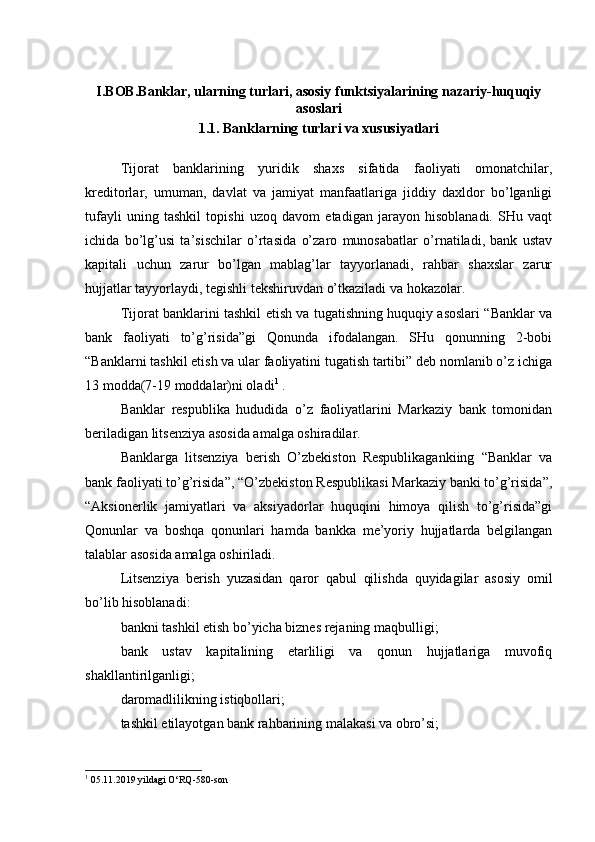 I.BOB.Banklar, ularning turlari, asosiy funktsiyalarining nazariy-huquqiy
asoslari
1.1. Banklarning turlari va xususiyatlari
Tijorat   banklarining   yuridik   shaxs   sifatida   faoliyati   omonatchilar,
kreditorlar,   umuman,   davlat   va   jamiyat   manfaatlariga   jiddiy   daxldor   bo’lganligi
tufayli   uning   tashkil   topishi   uzoq   davom   etadigan   jarayon   hisoblanadi.   SHu   vaqt
ichida   bo’lg’usi   ta’sischilar   o’rtasida   o’zaro   munosabatlar   o’rnatiladi,   bank   ustav
kapitali   uchun   zarur   bo’lgan   mablag’lar   tayyorlanadi,   rahbar   shaxslar   zarur
hujjatlar tayyorlaydi, tegishli tekshiruvdan o’tkaziladi va hokazolar.
Tijorat banklarini tashkil etish va tugatishning huquqiy asoslari “Banklar va
bank   faoliyati   to’g’risida”gi   Qonunda   ifodalangan.   SHu   qonunning   2-bobi
“Banklarni tashkil etish va ular faoliyatini tugatish tartibi” deb nomlanib o’z ichiga
13 modda(7-19 moddalar)ni oladi 1
 .
Banklar   respublika   hududida   o’z   faoliyatlarini   Markaziy   bank   tomonidan
beriladigan litsenziya asosida amalga oshiradilar.
Banklarga   litsenziya   berish   O’zbekiston   Respublikagankiing   “Banklar   va
bank faoliyati to’g’risida”, “O’zbekiston Respublikasi Markaziy banki to’g’risida”,
“Aksionerlik   jamiyatlari   va   aksiyadorlar   huquqini   himoya   qilish   to’g’risida”gi
Qonunlar   va   boshqa   qonunlari   hamda   bankka   me’yoriy   hujjatlarda   belgilangan
talablar asosida amalga oshiriladi.
Litsenziya   berish   yuzasidan   qaror   qabul   qilishda   quyidagilar   asosiy   omil
bo’lib hisoblanadi:
bankni tashkil etish bo’yicha biznes rejaning maqbulligi;
bank   ustav   kapitalining   etarliligi   va   qonun   hujjatlariga   muvofiq
shakllantirilganligi;
daromadlilikning istiqbollari;
tashkil etilayotgan bank rahbarining malakasi va obro’si;
1
 05.11.2019 yildagi O‘RQ-580-son 
