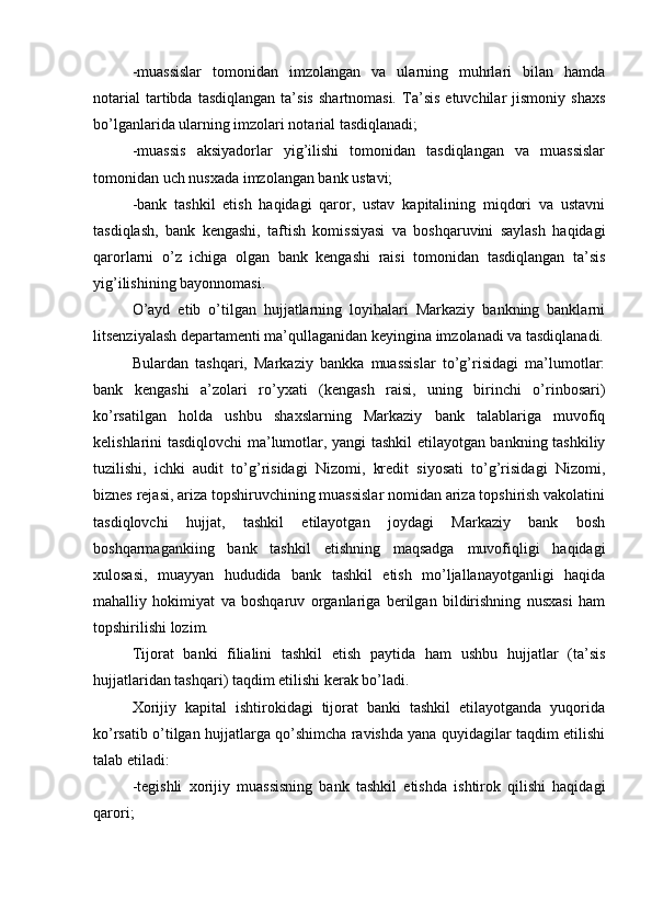 -muassislar   tomonidan   imzolangan   va   ularning   muhrlari   bilan   hamda
notarial   tartibda   tasdiqlangan   ta’sis   shartnomasi.   Ta’sis   etuvchilar   jismoniy   shaxs
bo’lganlarida ularning imzolari notarial tasdiqlanadi;
-muassis   aksiyadorlar   yig’ilishi   tomonidan   tasdiqlangan   va   muassislar
tomonidan uch nusxada imzolangan bank ustavi;
-bank   tashkil   etish   haqidagi   qaror,   ustav   kapitalining   miqdori   va   ustavni
tasdiqlash,   bank   kengashi,   taftish   komissiyasi   va   boshqaruvini   saylash   haqidagi
qarorlarni   o’z   ichiga   olgan   bank   kengashi   raisi   tomonidan   tasdiqlangan   ta’sis
yig’ilishining bayonnomasi.
O’ayd   etib   o’tilgan   hujjatlarning   loyihalari   Markaziy   bankning   banklarni
litsenziyalash departamenti ma’qullaganidan keyingina imzolanadi va tasdiqlanadi.
Bulardan   tashqari,   Markaziy   bankka   muassislar   to’g’risidagi   ma’lumotlar:
bank   kengashi   a’zolari   ro’yxati   (kengash   raisi,   uning   birinchi   o’rinbosari)
ko’rsatilgan   holda   ushbu   shaxslarning   Markaziy   bank   talablariga   muvofiq
kelishlarini tasdiqlovchi ma’lumotlar, yangi tashkil etilayotgan bankning tashkiliy
tuzilishi,   ichki   audit   to’g’risidagi   Nizomi,   kredit   siyosati   to’g’risidagi   Nizomi,
biznes rejasi, ariza topshiruvchining muassislar nomidan ariza topshirish vakolatini
tasdiqlovchi   hujjat,   tashkil   etilayotgan   joydagi   Markaziy   bank   bosh
boshqarmagankiing   bank   tashkil   etishning   maqsadga   muvofiqligi   haqidagi
xulosasi,   muayyan   hududida   bank   tashkil   etish   mo’ljallanayotganligi   haqida
mahalliy   hokimiyat   va   boshqaruv   organlariga   berilgan   bildirishning   nusxasi   ham
topshirilishi lozim.
Tijorat   banki   filialini   tashkil   etish   paytida   ham   ushbu   hujjatlar   (ta’sis
hujjatlaridan tashqari) taqdim etilishi kerak bo’ladi.
Xorijiy   kapital   ishtirokidagi   tijorat   banki   tashkil   etilayotganda   yuqorida
ko’rsatib o’tilgan hujjatlarga qo’shimcha ravishda yana quyidagilar taqdim etilishi
talab etiladi:
-tegishli   xorijiy   muassisning   bank   tashkil   etishda   ishtirok   qilishi   haqidagi
qarori; 