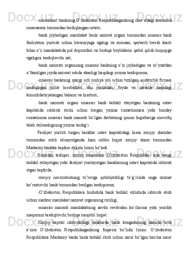 -norezident bankning O’zbekiston Respublikagankiing chet eldagi konsullik
muassasasi tomonidan tasdiqlangan ustavi;
-bank   joylashgan   mamlakat   bank   nazorat   organi   tomonidan   muassis   bank
faoliyatini   yuritish   uchun   litsenziyaga   egaligi   va   xususan,   qaytarib   berish   sharti
bilan o’z mamlakatida pul depozitlari va boshqa boyliklarni qabul qilish huquqiga
egaligini tasdiqlovchi xat;
-bank   nazorati   organining   muassis   bankning   o’zi   joylashgan   va   ro’yxatdan
o’tkazilgan joyda nazorat ostida ekanligi haqidagi yozma tasdiqnoma;
-muassis  bankning oxirgi uch moliya yili uchun tuzilgan, auditorlik firmasi
tasdiqlagan   yillik   hisobotlari,   shu   jumladan,   foyda   va   zararlar   haqidagi
konsolidatsiyalangan balansi va hisoboti;
-bank   nazorati   organi   muassis   bank   tashkil   etayotgan   bankning   ustav
kapitalida   ishtirok   etishi   uchun   bergan   yozma   ruxsatnomasi   yoki   bunday
ruxsatnoma  muassis  bank mansub bo’lgan davlatning qonun hujjatlariga muvofiq
talab etilmasligining yozma tasdig’i.
Faoliyat   yuritib   turgan   banklar   ustav   kapitalidagi   hissa   xorijiy   shaxslar
tomonidan   sotib   olinayotganda   ham   ushbu   hujjat   xorijiy   shaxs   tomonidan
Markaziy bankka taqdim etilishi lozim bo’ladi.
Bulardan   tashqari,   xorijiy   muassislar   O’zbekiston   Respublika-   sida   yangi
tashkil etilayotgan yoki faoliyat yuritayotgan banklarning ustav kapitalida ishtirok
etgan taqdirda;
-xorijiy   norezidentning   to’lovga   qobiliyatliligi   to’g’risida   unga   xizmat
ko’rsatuvchi bank tomonidan berilgan tasdiqnoma;
-O’zbekiston   Respublikasi   hududida   bank   tashkil   etilishida   ishtirok   etish
uchun mazkur mamlakat nazorat organining roziligi;
-muassis   mansub   mamlakatning   savdo   reestridan   ko’chirma   yoki   yuridik
maqomini tasdiqlovchi boshqa muqobil hujjat.
Xorijiy   kapital   ishtirokidagi   banklarda   bank   kengashining   kamida   bitta
a’zosi   O’zbekiston   Respublikagankiing   fuqarosi   bo’lishi   lozim.   O’zbekiston
Respublikasi  Markaziy banki bank tashkil etish uchun zarur bo’lgan barcha zarur 