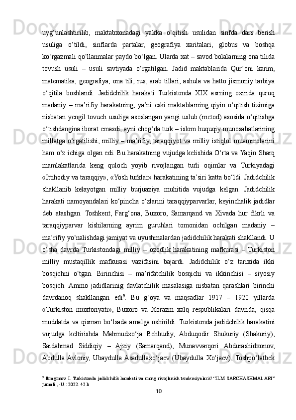 10uyg‘unlashtirilib,   maktabxonadagi   yakka   o‘qitish   usulidan   sinfda   dars   berish
usuliga   o‘tildi,   sinflarda   partalar,   geografiya   xaritalari,   globus   va   boshqa
ko‘rgazmali qo‘llanmalar paydo bo‘lgan. Ularda xat – savod bolalarning ona tilida
tovush   usuli   –   usuli   savtiyada   o‘rgatilgan.   Jadid   maktablarida   Qur’oni   karim,
matematika, geografiya, ona tili, rus, arab tillari, ashula va hatto jismoniy tarbiya
o‘qitila   boshlandi.   Jadidchilik   harakati   Turkistonda   XIX   asrning   oxirida   quruq
madaniy   –   ma’rifiy   harakatning,   ya’ni   eski   maktablarning   qiyin   o‘qitish   tizimiga
nisbatan yengil tovuch usuliga asoslangan yangi uslub (metod) asosida o‘qitishga
o‘tishdangina iborat emasdi, ayni chog‘da turk – islom huquqiy munosabatlarining
millatga o‘rgatilishi, milliy – ma’rifiy, taraqqiyot  va milliy istiqlol  muammolarini
ham o‘z ichiga olgan edi. Bu harakatning vujudga kelishida O‘rta va Yaqin Sharq
mamlakatlarida   keng   quloch   yoyib   rivojlangan   turli   oqimlar   va   Turkiyadagi
«Ittihodiy va taraqqiy», «Yosh turklar» harakatining ta’siri katta bo‘ldi. Jadidchilik
shakllanib   kelayotgan   milliy   burjuaziya   muhitida   vujudga   kelgan.   Jadidchilik
harakati namoyandalari ko‘pincha o‘zlarini taraqqiyparvarlar, keyinchalik jadidlar
deb   atashgan.   Toshkent,   Farg‘ona,   Buxoro,   Samarqand   va   Xivada   hur   fikrli   va
taraqqiyparvar   kishilarning   ayrim   guruhlari   tomonidan   ochilgan   madaniy   –
ma’rifiy yo‘nalishdagi jamiyat va uyushmalardan jadidchilik harakati shakllandi. U
o‘sha   davrda   Turkistondagi   milliy   –   ozodlik   harakatining   mafkurasi   –   Turkiston
milliy   mustaqillik   mafkurasi   vazifasini   bajardi.   Jadidchilik   o‘z   tarixida   ikki
bosqichni   o‘tgan.   Birinchisi   –   ma’rifatchilik   bosqichi   va   ikkinchisi   –   siyosiy
bosqich.  Ammo   jadidlarinig   davlatchilik   masalasiga   nisbatan   qarashlari   birinchi
davrdanoq   shakllangan   edi 9
.   Bu   g‘oya   va   maqsadlar   1917   –   1920   yillarda
«Turkiston   muxtoriyati»,   Buxoro   va   Xorazm   xalq   respublikalari   davrida,   qisqa
muddatda va qisman bo‘lsada amalga oshirildi. Turkistonda jadidchilik harakatini
vujudga   keltirishda   Mahmudxo‘ja   Behbudiy,   Abduqodir   Shukuriy   (Shakuriy),
Saidahmad   Siddiqiy   –   Ajziy   (Samarqand),   Munavvarqori   Abdurashidxonov,
Abdulla  Avloniy,   Ubaydulla  Asadullaxo‘jaev   (Ubaydulla   Xo‘jaev),  Toshpo‘latbek
9
  Ibragimov I. Turkistonda jadidchilik harakati  va uning rivojlanish tendensiyalari// “ILM SARCHASHMALARI”
jurnali.,  - U .:  2022.  42. b 