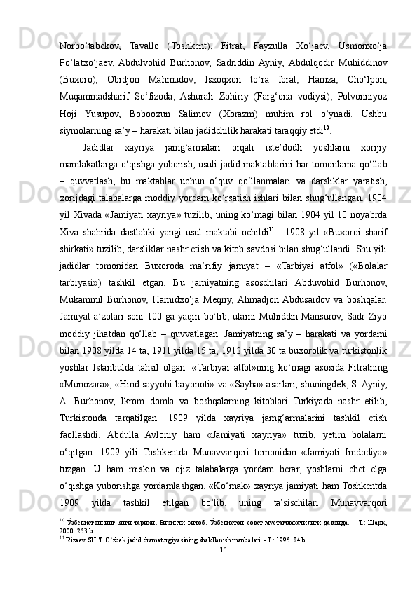 11Norbo‘tabekov,   Tavallo   (Toshkent),   Fitrat,   Fayzulla   Xo‘jaev,   Usmonxo‘ja
Po‘latxo‘jaev,   Abdulvohid   Burhonov,   Sadriddin   Ayniy,   Abdulqodir   Muhiddinov
(Buxoro),   Obidjon   Mahmudov,   Isxoqxon   to‘ra   Ibrat,   Hamza,   Cho‘lpon,
Muqammadsharif   So‘fizoda,   Ashurali   Zohiriy   (Farg‘ona   vodiysi),   Polvonniyoz
Hoji   Yusupov,   Bobooxun   Salimov   (Xorazm)   muhim   rol   o‘ynadi.   Ushbu
siymolarning sa’y – harakati bilan jadidchilik harakati taraqqiy etdi 10
. 
Jadidlar   x ayriya   jamg‘armalari   orqali   iste’dodli   yoshlarni   xorijiy
mamlakatlarga o‘qishga yuborish, usuli  jadid maktablarini har tomonlama qo‘llab
–   quvvatlash,   bu   maktablar   uchun   o‘quv   qo‘llanmalari   va   darsliklar   yaratish,
xorijdagi   talabalarga   moddiy   yordam   ko‘rsatish   ishlari   bilan   shug‘ullangan.   1904
yil  Xivada  «Jamiyati   xayriya» tuzilib,  uning ko‘magi  bilan  1904 yil  10  noyabrda
Xiva   shahrida   dastlabki   yangi   usul   maktabi   ochildi 11
  .   1908   yil   «Buxoroi   sharif
shirkati» tuzilib, darsliklar nashr etish va kitob savdosi bilan shug‘ullandi. Shu yili
jadidlar   tomonidan   Buxoroda   ma’rifiy   jamiyat   –   «Tarbiyai   atfol»   («Bolalar
tarbiyasi»)   tashkil   etgan.   Bu   jamiyatning   asoschilari   Abduvohid   Burhonov,
Mukammil   Burhonov,   Hamidxo‘ja   Meqriy,  Ahmadjon  Abdusaidov   va   boshqalar.
Jamiyat   a’zolari   soni   100   ga   yaqin   bo‘lib,   ularni   Muhiddin   Mansurov,   Sadr   Ziyo
moddiy   jihatdan   qo‘llab   –   quvvatlagan.   Jamiyatning   sa’y   –   harakati   va   yordami
bilan 1908 yilda 14 ta, 1911 yilda 15 ta, 1912 yilda 30 ta buxorolik va turkistonlik
yoshlar   Istanbulda   tahsil   olgan.   «Tarbiyai   atfol»ning   ko‘magi   asosida   Fitratning
«Munozara», «Hind sayyohi bayonoti» va «Sayha» asarlari, shuningdek, S. Ayniy,
A.   Burhonov,   Ikrom   domla   va   boshqalarning   kitoblari   Turkiyada   nashr   etilib,
Turkistonda   tarqatilgan.   1909   yilda   xayriya   jamg‘armalarini   tashkil   etish
faollashdi.   Abdulla   Avloniy   ham   «Jamiyati   xayriya»   tuzib,   yetim   bolalarni
o‘qitgan.   1909   yili   Toshkentda   Munavvarqori   tomonidan   «Jamiyati   Imdodiya»
tuzgan.   U   ham   miskin   va   ojiz   talabalarga   yordam   berar,   yoshlarni   chet   elga
o‘qishga yuborishga yordamlashgan. «Ko‘mak» xayriya jamiyati ham Toshkentda
1909   yilda   tashkil   etilgan   bo‘lib,   uning   ta’sischilari   Munavvarqori
10
  Ўзбекистоннинг   янги   тарихи.   Биринчи   китоб.   Ўзбекистон   совет   мустамлакачилиги   даврида.   –   Т.:   Шарқ,
2000.  253.b
11
 Riza е v SH.T. O`zb е k jadid dramaturgiyasining shakllanish manbalari.  - T. :  1995. 84.b 