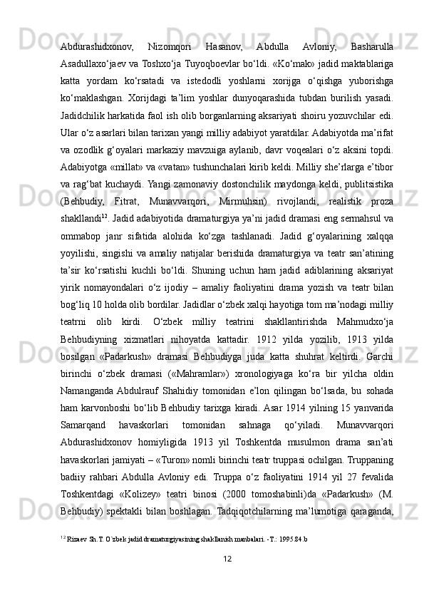 12Abdurashidxonov,   Nizomqori   Hasanov,   Abdulla   Avloniy,   Basharulla
Asadullaxo‘jaev va Toshxo‘ja Tuyoqboevlar bo‘ldi. «Ko‘mak» jadid maktablariga
katta   yordam   ko‘rsatadi   va   istedodli   yoshlarni   xorijga   o‘qishga   yuborishga
ko‘maklashgan.   Xorijdagi   ta’lim   yoshlar   dunyoqarashida   tubdan   burilish   yasadi.
Jadidchilik harkatida faol ish olib borganlarning aksariyati shoiru yozuvchilar edi.
Ular o‘z asarlari bilan tarixan yangi milliy adabiyot yaratdilar. Adabiyotda ma’rifat
va  ozodlik  g‘oyalari  markaziy  mavzuiga   aylanib,  davr  voqealari  o‘z  aksini   topdi.
Adabiyotga «millat» va «vatan» tushunchalari kirib keldi. Milliy she’rlarga e’tibor
va rag‘bat kuchaydi. Yangi  zamonaviy dostonchilik maydonga keldi, publitsistika
(Behbudiy,   Fitrat,   Munavvarqori,   Mirmuhsin)   rivojlandi,   realistik   proza
shakllandi 12
. Jadid adabiyotida dramaturgiya ya’ni jadid dramasi eng sermahsul va
ommabop   janr   sifatida   alohida   ko‘zga   tashlanadi.   Jadid   g‘oyalarining   xalqqa
yoyilishi,   singishi   va   amaliy   natijalar   berishida   dramaturgiya   va   teatr   san’atining
ta’sir   ko‘rsatishi   kuchli   bo‘ldi.   Shuning   uchun   ham   jadid   adiblarining   aksariyat
yirik   nomayondalari   o‘z   ijodiy   –   amaliy   faoliyatini   drama   yozish   va   teatr   bilan
bog‘liq 10 holda olib bordilar. Jadidlar o‘zbek xalqi hayotiga tom ma’nodagi milliy
teatrni   olib   kirdi.   O‘zbek   milliy   teatrini   shakllantirishda   Mahmudxo‘ja
Behbudiyning   xizmatlari   nihoyatda   kattadir.   1912   yilda   yozilib,   1913   yilda
bosilgan   «Padarkush»   dramasi   Behbudiyga   juda   katta   shuhrat   keltirdi.   Garchi
birinchi   o‘zbek   dramasi   («Mahramlar»)   xronologiyaga   ko‘ra   bir   yilcha   oldin
Namanganda  Abdulrauf   Shahidiy   tomonidan   e’lon   qilingan   bo‘lsada,   bu   sohada
ham  karvonboshi  bo‘lib Behbudiy tarixga kiradi. Asar  1914 yilning 15 yanvarida
Samarqand   havaskorlari   tomonidan   sahnaga   qo‘yiladi.   Munavvarqori
Abdurashidxonov   homiyligida   1913   yil   Toshkentda   musulmon   drama   san’ati
havaskorlari jamiyati – «Turon» nomli birinchi teatr truppasi ochilgan. Truppaning
badiiy   rahbari  Abdulla  Avloniy   edi.   Truppa   o‘z   faoliyatini   1914   yil   27   fevalida
Toshkentdagi   «Kolizey»   teatri   binosi   (2000   tomoshabinli)da   «Padarkush»   (M.
Behbudiy)   spektakli   bilan   boshlagan.  Tadqiqotchilarning   ma’lumotiga   qaraganda,
12
 Riza е v Sh.T. O`zb е k jadid dramaturgiyasining shakllanish manbalari.  - T. :  1995.84.b  