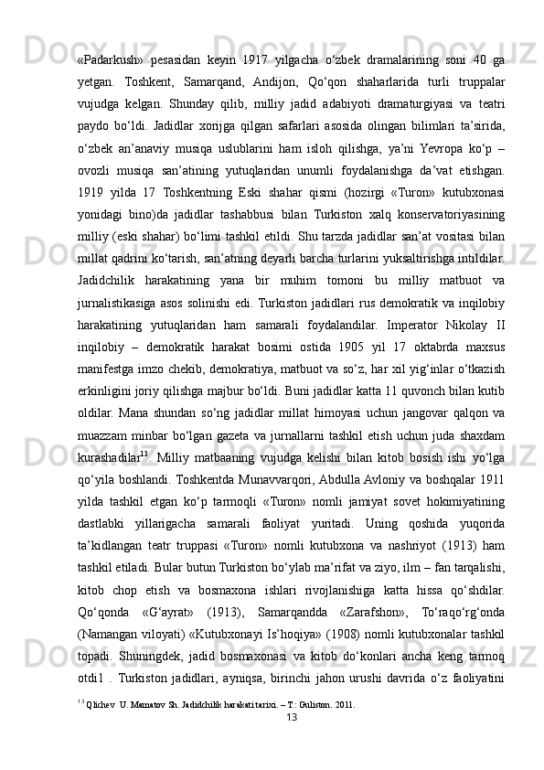 13«Padarkush»   pesasidan   keyin   1917   yilgacha   o‘zbek   dramalarining   soni   40   ga
yetgan.   Toshkent,   Samarqand,   Andijon,   Qo‘qon   shaharlarida   turli   truppalar
vujudga   kelgan.   Shunday   qilib,   milliy   jadid   adabiyoti   dramaturgiyasi   va   teatri
paydo   bo‘ldi.   Jadidlar   xorijga   qilgan   safarlari   asosida   olingan   bilimlari   ta’sirida,
o‘zbek   an’anaviy   musiqa   uslublarini   ham   isloh   qilishga,   ya’ni   Yevropa   ko‘p   –
ovozli   musiqa   san’atining   yutuqlaridan   unumli   foydalanishga   da’vat   etishgan.
1919   yilda   17   Toshkentning   Eski   shahar   qismi   (hozirgi   «Turon»   kutubxonasi
yonidagi   bino)da   jadidlar   tashabbusi   bilan   Turkiston   xalq   konservatoriyasining
milliy (eski  shahar) bo‘limi tashkil etildi. Shu tarzda jadidlar san’at vositasi  bilan
millat qadrini ko‘tarish, san’atning deyarli barcha turlarini yuksaltirishga intildilar.
Jadidchilik   harakatining   yana   bir   muhim   tomoni   bu   milliy   matbuot   va
jurnalistikasiga  asos   solinishi  edi.  Turkiston  jadidlari   rus   demokratik  va  inqilobiy
harakatining   yutuqlaridan   ham   samarali   foydalandilar.   Imperator   Nikolay   II
inqilobiy   –   demokratik   harakat   bosimi   ostida   1905   yil   17   oktabrda   maxsus
manifestga imzo chekib, demokratiya, matbuot va so‘z, har xil yig‘inlar o‘tkazish
erkinligini joriy qilishga majbur bo‘ldi. Buni jadidlar katta 11 quvonch bilan kutib
oldilar.   Mana   shundan   so‘ng   jadidlar   millat   himoyasi   uchun   jangovar   qalqon   va
muazzam   minbar   bo‘lgan   gazeta   va   jurnallarni   tashkil   etish   uchun   juda   shaxdam
kurashadilar 13
.   Milliy   matbaaning   vujudga   kelishi   bilan   kitob   bosish   ishi   yo‘lga
qo‘yila boshlandi. Toshkentda Munavvarqori, Abdulla Avloniy va boshqalar 1911
yilda   tashkil   etgan   ko‘p   tarmoqli   «Turon»   nomli   jamiyat   sovet   hokimiyatining
dastlabki   yillarigacha   samarali   faoliyat   yuritadi.   Uning   qoshida   yuqorida
ta’kidlangan   teatr   truppasi   «Turon»   nomli   kutubxona   va   nashriyot   (1913)   ham
tashkil etiladi. Bular butun Turkiston bo‘ylab ma’rifat va ziyo, ilm – fan tarqalishi,
kitob   chop   etish   va   bosmaxona   ishlari   rivojlanishiga   katta   hissa   qo‘shdilar.
Qo‘qonda   «G‘ayrat»   (1913),   Samarqandda   «Zarafshon»,   To‘raqo‘rg‘onda
(Namangan viloyati)  «Kutubxonayi  Is’hoqiya» (1908)  nomli  kutubxonalar tashkil
topadi.   Shuningdek,   jadid   bosmaxonasi   va   kitob   do‘konlari   ancha   keng   tarmoq
otdi1   .   Turkiston   jadidlari,   ayniqsa,   birinchi   jahon   urushi   davrida   o‘z   faoliyatini
13
 Qlichev  U. Mamatov Sh. Jadidchilik harakati tarixi. – T.: Guliston.  2011. 