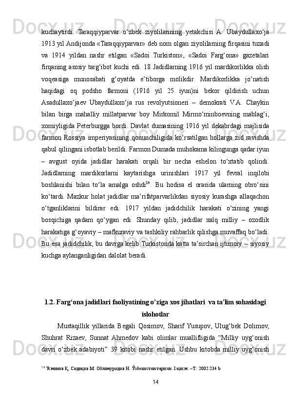 14kuchaytirdi.   Taraqqiyparvar   o‘zbek   ziyolilarining   yetakchisi   A.   Ubaydullaxo‘ja
1913 yil Andijonda «Taraqqiyparvar» deb nom olgan ziyolilarning firqasini tuzadi
va   1914   yildan   nashr   etilgan   «Sadoi   Turkiston»,   «Sadoi   Farg‘ona»   gazetalari
firqaning asosiy targ‘ibot  kuchi  edi. 18 Jadidlarning 1916 yil  mardikorlikka olish
voqeasiga   munosabati   g‘oyatda   e’tiborga   molikdir.   Mardikorlikka   jo‘natish
haqidagi   oq   podsho   farmoni   (1916   yil   25   iyun)ni   bekor   qildirish   uchun
Asadullaxo‘jaev   Ubaydullaxo‘ja   rus   revolyutsioneri   –   demokrati   V.A.   Chaykin
bilan   birga   mahalliy   millatparvar   boy   Mirkomil   Mirmo‘minboevning   mablag‘i,
xomiyligida   Peterburgga  bordi.  Davlat   dumasining   1916   yil   dekabrdagi   majlisida
farmon   Rossiya   imperiyasining   qonunchiligida   ko‘rsatilgan   hollarga   zid   ravishda
qabul qilingani isbotlab berildi. Farmon Dumada muhokama kilingunga qadar iyun
–   avgust   oyida   jadidlar   harakati   orqali   bir   necha   eshelon   to‘xtatib   qolindi.
Jadidlarning   mardikorlarni   kaytarishga   urinishlari   1917   yil   fevral   inqilobi
boshlanishi   bilan   to‘la   amalga   oshdi 14
.   Bu   hodisa   el   orasida   ularning   obro‘sini
ko‘tardi.   Mazkur   holat   jadidlar   ma’rifatparvarlikdan   siyosiy   kurashga   allaqachon
o‘tganliklarini   bildirar   edi.   1917   yildan   jadidchilik   harakati   o‘zining   yangi
bosqichiga   qadam   qo‘ygan   edi.   Shunday   qilib,   jadidlar   xalq   milliy   –   ozodlik
harakatiga g‘oyaviy – mafkuraviy va tashkiliy rahbarlik qilishga muvaffaq bo‘ladi.
Bu esa jadidchilik, bu davrga kelib Turkistonda katta ta’sirchan ijtimoiy – siyosiy
kuchga aylanganligidan dalolat beradi. 
1.2. Farg‘ona jadidlari faoliyatining o’ziga xos jihatlari  va ta'lim sohasidagi
islohotlar
Mustaqillik   yillarida   Begali   Qosimov,   Sharif  Yusupov,   Ulug‘bek   Dolimov,
Shuhrat   Rizaev,   Sunnat   Ahmedov   kabi   olimlar   muallifligida   “Milliy   uyg‘onish
davri   o‘zbek   adabiyoti”   39   kitobi   nashr   etilgan.   Ushbu   kitobda   milliy   uyg‘onish
14
 Усмонов Қ. Содиқов М. Обломуродов Н. Ўзбекистон тарихи.  I -қисм. –Т.: 2002.234  b   