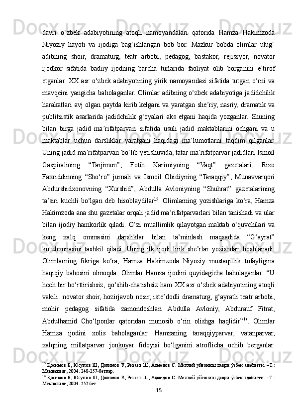 15davri   o‘zbek   adabiyotining   atoqli   namoyandalari   qatorida   Hamza   Hakimzoda
Niyoziy   hayoti   va   ijodiga   bag‘ishlangan   bob   bor.   Mazkur   bobda   olimlar   ulug‘
adibning   shoir,   dramaturg,   teatr   arbobi,   pedagog,   bastakor,   rejissyor,   novator
ijodkor   sifatida   badiiy   ijodning   barcha   turlarida   faoliyat   olib   borganini   e’tirof
etganlar.   XX   asr   o‘zbek   adabiyotining   yirik   namoyandasi   sifatida   tutgan   o‘rni   va
mavqeini yangicha baholaganlar. Olimlar adibning o‘zbek adabiyotiga jadidchilik
harakatlari avj olgan paytda kirib kelgani va yaratgan she’riy, nasriy, dramatik va
publitsistik   asarlarida   jadidchilik   g‘oyalari   aks   etgani   haqida   yozganlar.   Shuning
bilan   birga   jadid   ma’rifatparvari   sifatida   usuli   jadid   maktablarini   ochgani   va   u
maktablar   uchun   darsliklar   yaratgani   haqidagi   ma’lumotlarni   taqdim   qilganlar.
Uning jadid ma’rifatparvari bo‘lib yetishuvida, tatar ma’rifatparvar jadidlari Ismoil
Gaspiralining   “Tarjimon”,   Fotih   Karimiyning   “Vaqt”   gazetalari,   Rizo
Faxriddinning   “Sho‘ro”   jurnali   va   Ismoil   Obidiyning   “Taraqqiy”,   Munavvarqori
Abdurshidxonovning   “Xurshid”,   Abdulla   Avloniyning   “Shuhrat”   gazetalarining
ta’siri   kuchli   bo‘lgan   deb   hisoblaydilar 15
.   Olimlarning   yozishlariga   ko‘ra,   Hamza
Hakimzoda ana shu gazetalar orqali jadid ma’rifatparvarlari bilan tanishadi va ular
bilan   ijodiy   hamkorlik   qiladi.   O‘zi   muallimlik   qilayotgan   maktab   o‘quvchilari   va
keng   xalq   ommasini   darsliklar   bilan   ta’minlash   maqsadida   “G‘ayrat”
kutubxonasini   tashkil   qiladi.   Uning   ilk   ijodi   lirik   she’rlar   yozishdan   boshlanadi.
Olimlarning   fikriga   ko‘ra,   Hamza   Hakimzoda   Niyoziy   mustaqillik   tufayligina
haqiqiy   bahosini   olmoqda.   Olimlar   Hamza   ijodini   quyidagicha   baholaganlar:   “U
hech bir bo‘rttirishsiz, qo‘shib-chatishsiz ham XX asr o‘zbek adabiyotining atoqli
vakili: novator shoir, hozirjavob nosir, iste’dodli dramaturg, g‘ayratli teatr arbobi,
mohir   pedagog   sifatida   zamondoshlari   Abdulla   Avloniy,   Abdurauf   Fitrat,
Abdulhamid   Cho‘lponlar   qatoridan   munosib   o‘rin   olishga   haqlidir” 16
.   Olimlar
Hamza   ijodini   xolis   baholaganlar.   Hamzaning   taraqqiyparvar,   vatanparvar,
xalqning   millatparvar   jonkuyar   fidoyisi   bo‘lganini   atroflicha   ochib   berganlar.
15
  Қосимов   Б ,   Юсупов   Ш ,   Долимов   У ,   Ризаев   Ш ,   Аҳмедов   С .   Миллий   уйғониш   даври   ўзбек   адабиёти . – Т .:
Маънавият , 2004. 248-257- бетлар .
16
  Қосимов   Б ,   Юсупов   Ш ,   Долимов   У ,   Ризаев   Ш ,   Аҳмедов   С .   Миллий   уйғониш   даври   ўзбек   адабиёти . – Т .:
Маънавият , 2004. 252  бет 
