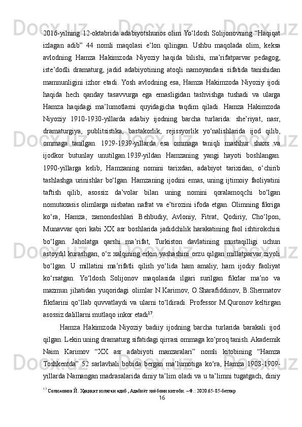162016-yilning   12-oktabrida   adabiyotshunos   olim  Yo‘ldosh   Solijonovning   “Haqiqat
izlagan   adib”   44   nomli   maqolasi   e’lon   qilingan.   Ushbu   maqolada   olim,   keksa
avlodning   Hamza   Hakimzoda   Niyoziy   haqida   bilishi,   ma’rifatparvar   pedagog,
iste’dodli   dramaturg,   jadid   adabiyotining   atoqli   namoyandasi   sifatida   tanishidan
mamnunligini   izhor   etadi.  Yosh   avlodning   esa,   Hamza   Hakimzoda   Niyoziy   ijodi
haqida   hech   qanday   tasavvurga   ega   emasligidan   tashvishga   tushadi   va   ularga
Hamza   haqidagi   ma’lumotlarni   quyidagicha   taqdim   qiladi.   Hamza   Hakimzoda
Niyoziy   1910-1930-yillarda   adabiy   ijodning   barcha   turlarida:   she’riyat,   nasr,
dramaturgiya,   publitsistika,   bastakorlik,   rejissyorlik   yo‘nalishlarida   ijod   qilib,
ommaga   tanilgan.   1929-1939-yillarda   esa   ommaga   taniqli   mashhur   shaxs   va
ijodkor   butunlay   unutilgan.1939-yildan   Hamzaning   yangi   hayoti   boshlangan.
1990-yillarga   kelib,   Hamzaning   nomini   tarixdan,   adabiyot   tarixidan,   o‘chirib
tashlashga   urinishlar   bo‘lgan.   Hamzaning   ijodini   emas,   uning   ijtimoiy   faoliyatini
taftish   qilib,   asossiz   da’volar   bilan   uning   nomini   qoralamoqchi   bo‘lgan
nomutaxasis   olimlarga   nisbatan   nafrat   va   e’tirozini   ifoda   etgan.   Olimning   fikriga
ko‘ra,   Hamza,   zamondoshlari   Behbudiy,   Avloniy,   Fitrat,   Qodiriy,   Cho‘lpon,
Munavvar   qori   kabi   XX   asr   boshlarida   jadidchilik   harakatining   faol   ishtirokchisi
bo‘lgan.   Jaholatga   qarshi   ma’rifat,   Turkiston   davlatining   mustaqilligi   uchun
astoydil  kurashgan, o‘z xalqining erkin yashashini  orzu qilgan millatparvar  ziyoli
bo‘lgan.   U   millatini   ma’rifatli   qilish   yo‘lida   ham   amaliy,   ham   ijodiy   faoliyat
ko‘rsatgan.   Yo‘ldosh   Solijonov   maqolasida   ilgari   surilgan   fikrlar   ma’no   va
mazmun   jihatidan   yuqoridagi   olimlar   N.Karimov,   O.Sharafiddinov,   B.Shermatov
fikrlarini   qo‘llab   quvvatlaydi   va   ularni   to‘ldiradi.   Professor   M.Quronov   keltirgan
asossiz dalillarni mutlaqo inkor etadi 17
.
Hamza   Hakimzoda   Niyoziy   badiiy   ijodning   barcha   turlarida   barakali   ijod
qilgan. Lekin uning dramaturg sifatidagi qirrasi ommaga ko‘proq tanish. Akademik
Naim   Karimov   “XX   asr   adabiyoti   manzaralari”   nomli   kitobining   “Hamza
Toshkentda”   52   sarlavhali   bobida   bergan   ma’lumotiga   ko‘ra,   Hamza   1908-1909-
yillarda Namangan madrasalarida diniy ta’lim oladi va u ta’limni tugatgach, diniy
17
  Солижонов   Й .  Ҳақиқат   излаган   адиб ,  Адабиёт   хиёбони   китоби . – Ф.:  2020.65-85- бетлар 