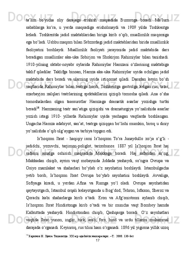 17ta’lim   bo‘yicha   oliy   darajaga   erishish   maqsadida   Buxoroga   boradi.   Ma’lum
sabablarga   ko‘ra,   u   yerda   maqsadiga   erisholmaydi   va   1909   yilda   Toshkentga
keladi.   Toshkentda   jadid   maktablaridan   biriga   kirib   o‘qib,   muallimlik   maqomiga
ega bo‘ladi. Ushbu maqom bilan Sebzordagi jadid maktablaridan birida muallimlik
faoliyatini   boshlaydi.   Muallimlik   faoliyati   jarayonida   jadid   maktabida   dars
beradigan   muallimlar   aka-uka   Sobirjon   va   Shokirjon   Rahimiylar   bilan   tanishadi.
1910-yilning   oktabr-noyabr   oylarida   Rahimiylar   Hamzani   o‘zlarining   maktabiga
taklif   qiladilar.  Taklifga   binoan,   Hamza   aka-uka   Rahimiylar   uyida   ochilgan   jadid
maktabida   dars   beradi   va   ularning   uyida   istiqomat   qiladi.   Darsdan   keyin   bo‘sh
vaqtlarida   Rahimiylar   bilan   teatrga   borib,  Toshkentga   gastrolga   kelgan   rus,   tatar,
ozarbayjon   xalqlari   teatrlarining   spektakllarini   qiziqib   tomosha   qiladi.  Ana   o‘sha
tomoshalardan   olgan   taassurotlar   Hamzaga   dramatik   asarlar   yozishga   turtki
beradi 18
. Hamzaning teatr san’atiga qiziqishi  va dramaturgiya yo‘nalishida asarlar
yozish   istagi   1910-   yillarda   Rahimiylar   uyida   yashagan   vaqtlarda   boshlangan.
Ungacha Hamza adabiyot, san’at, teatrga qiziqqan bo‘lishi mumkin, biroq u diniy
yo‘nalishda o‘qib ulg‘aygan va tarbiya topgan edi .
Is’hoqxon   Ibrat   -   haqiqiy   ismi   Is’hoqxon   To‘ra   Junaydullo   xo‘ja   o‘g‘li   -
jadidchi,   yozuvchi,   tarjimon-poliglot,   tarixshunos.   1887   yil   Is’hoqjon   Ibrat   haj
safarini   amalga   oshirish   maqsadida   Makkaga   boradi.   Haj   safaridan   so‘ng,
Makkadan   chiqib,   ayrim   vaqt   mobaynida   Jiddada   yashaydi,   so‘ngra   Ovrupa   va
Osiyo   mamlakat   va   shaharlari   bo‘ylab   o‘z   sayohatini   boshlaydi.   Istambulgacha
yetib   borib,   Is’hoqxon   Ibrat   Ovrupa   bo‘ylab   sayohatini   boshlaydi.   Avvaliga,
Sofiyaga   kiradi,   u   yerdan   Afina   va   Rumga   yo‘l   oladi.   Ovrupa   sayohatidan
qaytayotgach, Istambul orqali kelayotganda u Bog‘dod, Tehron, Isfaxon, Sheroz va
Qorachi   kabi   shaharlarga   kirib   o‘tadi.   Eron   va   Afg‘onistonni   aylanib   chiqib,
Is’hoqxon   Ibrat   Hindistonga   kirib   o‘tadi   va   bir   muncha   vaqt   Bombey   hamda
Kalkuttada   yashaydi.   Hindistondan   chiqib,   Qashqarga   boradi.   O‘z   sayohatlari
vaqtida   Ibrat   yunon,   ingliz,   turk,   arab,   fors,   hind   va   urdu   tillarini   mukammal
darajada o‘rganadi. Keyinroq, rus tilini ham o‘rganadi. 1896 yil yigirma yillik uzoq
18
  Каримов   Н .  Ҳамза   Тошкентда .  ХХ   аср   адабиёти   манзаралари . – Т.:   2008.  130-бет 