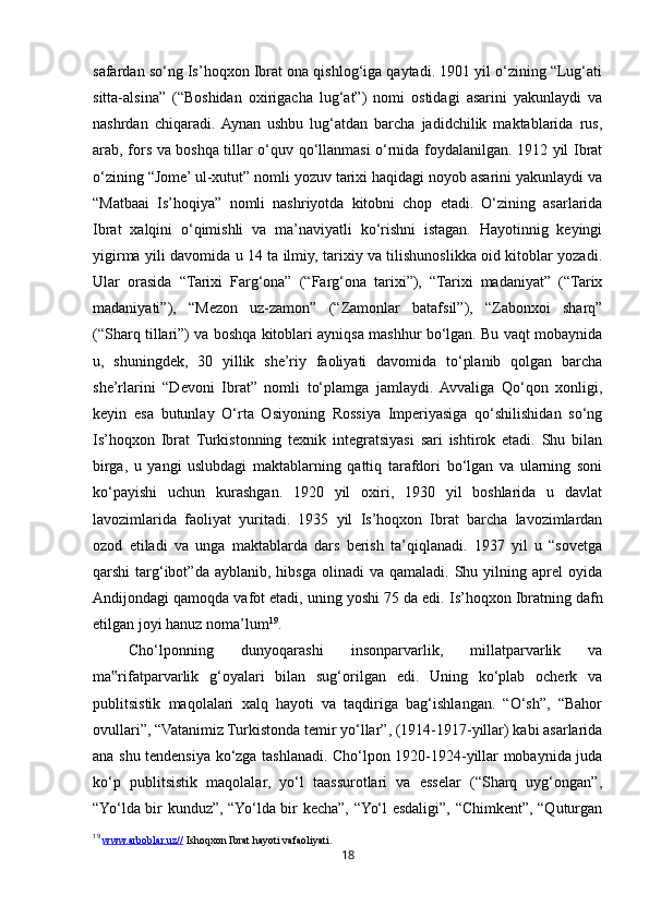 18safardan so‘ng Is’hoqxon Ibrat ona qishlog‘iga qaytadi. 1901 yil o‘zining “Lug‘ati
sitta-alsina”   (“Boshidan   oxirigacha   lug‘at”)   nomi   ostidagi   asarini   yakunlaydi   va
nashrdan   chiqaradi.  Aynan   ushbu   lug‘atdan   barcha   jadidchilik   maktablarida   rus,
arab, fors va boshqa tillar o‘quv qo‘llanmasi o‘rnida foydalanilgan. 1912 yil Ibrat
o‘zining “Jome’ ul-xutut” nomli yozuv tarixi haqidagi noyob asarini yakunlaydi va
“Matbaai   Is’hoqiya”   nomli   nashriyotda   kitobni   chop   etadi.   O‘zining   asarlarida
Ibrat   xalqini   o‘qimishli   va   ma’naviyatli   ko‘rishni   istagan.   Hayotinnig   keyingi
yigirma yili davomida u 14 ta ilmiy, tarixiy va tilishunoslikka oid kitoblar yozadi.
Ular   orasida   “Tarixi   Farg‘ona”   (“Farg‘ona   tarixi”),   “Tarixi   madaniyat”   (“Tarix
madaniyati”),   “Mezon   uz-zamon”   (“Zamonlar   batafsil”),   “Zabonxoi   sharq”
(“Sharq tillari”) va boshqa kitoblari ayniqsa mashhur bo‘lgan. Bu vaqt mobaynida
u,   shuningdek,   30   yillik   she’riy   faoliyati   davomida   to‘planib   qolgan   barcha
she’rlarini   “Devoni   Ibrat”   nomli   to‘plamga   jamlaydi.  Avvaliga   Qo‘qon   xonligi,
keyin   esa   butunlay   O‘rta   Osiyoning   Rossiya   Imperiyasiga   qo‘shilishidan   so‘ng
Is’hoqxon   Ibrat   Turkistonning   texnik   integratsiyasi   sari   ishtirok   etadi.   Shu   bilan
birga,   u   yangi   uslubdagi   maktablarning   qattiq   tarafdori   bo‘lgan   va   ularning   soni
ko‘payishi   uchun   kurashgan.   1920   yil   oxiri,   1930   yil   boshlarida   u   davlat
lavozimlarida   faoliyat   yuritadi.   1935   yil   Is’hoqxon   Ibrat   barcha   lavozimlardan
ozod   etiladi   va   unga   maktablarda   dars   berish   ta’qiqlanadi.   1937   yil   u   “sovetga
qarshi   targ‘ibot”da  ayblanib,  hibsga   olinadi   va  qamaladi.  Shu  yilning  aprel  oyida
Andijondagi qamoqda vafot etadi, uning yoshi 75 da edi.  Is’hoqxon Ibratning dafn
etilgan joyi hanuz noma’lum 19
.
Cho‘lponning   dunyoqarashi   insonparvarlik,   millatparvarlik   va
ma rifatparvarlik   g‘oyalari   bilan   sug‘orilgan   edi.   Uning   ko‘plab   ocherk   va‟
publitsistik   maqolalari   xalq   hayoti   va   taqdiriga   bag‘ishlangan.   “O‘sh”,   “Bahor
ovullari”, “Vatanimiz Turkistonda temir yo‘llar”, (1914-1917-yillar) kabi asarlarida
ana shu tendensiya ko‘zga tashlanadi. Cho‘lpon 1920-1924-yillar mobaynida juda
ko‘p   publitsistik   maqolalar,   yo‘l   taassurotlari   va   esselar   (“Sharq   uyg‘ongan”,
“Yo‘lda bir kunduz”, “Yo‘lda bir kecha”, “Yo‘l esdaligi”, “Chimkent”, “Quturgan
19
  www.arboblar.uz//  Ishoqxon Ibrat hayoti vafaoliyati. 