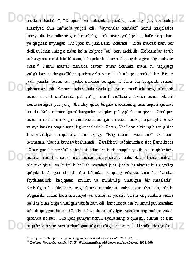 19mustamlakachilar”,   “Chopon”   va   hokazolar)   yozdiki,   ularning   g‘oyaviy-badiiy
ahamiyati   chin   ma noda   yuqori   edi.   “Vayronalar   orasidan”   nomli   maqolasida‟
jamiyatda   farzandlarning   ta lim   olishga   imkoniyati   yo‘qligidan,   balki   vaqti   ham	
‟
yo‘qligidan   kuyingan   Cho‘lpon   bu   jumlalarni   keltiradi:   “Bitta   maktab   ham   bor
dedilar, lekin uning o‘zidan ko‘ra ko‘proq “oti” bor, shekillik...Ko‘klamdan tortib
to kuzgacha maktab ta`til ekan, dehqonlar bolalarini faqat qishdagina o‘qita olurlar
ekan” 20
.   Fikrni   maktab   xususida   davom   ettirar   ekanmiz,   mana   bu   haqiqatga
yo‘g‘rilgan satrlarga e tibor qaratmay iloj yo‘q: “Lekin birgina maktab bor. Binosi	
‟
juda   yaxshi,   burun   rus   yerlik   maktabi   bo‘lgan.   U   ham   biz   borganda   remont
qilinmagan   edi.   Remont   uchun   baladiyada   pul   yo‘q,   muallimlarning   ta minoti	
‟
uchun   maorif   shu basida   pul   yo‘q,   maorif   shu basiga   berish   uchun   Maorif	
‟ ‟
komissarligida   pul   yo‘q.   Shunday   qilib,   birgina   maktabning   ham   taqdiri   qaltirab
turadir.   Xalq   ta minotiga   o‘tkazganlar,   xalqdan   pul   yig‘ish   esa   qiyin...   Cho‘lpon	
‟
uchun hamisha ham eng muhim vazifa bo‘lgan bir vazifa borki, bu jamiytda erkak
va ayollarning teng huquqliligi masalasidir. Zotan, Cho‘lpon o‘zining bu to‘g‘rida
firk   yuritilgan   maqolasiga   ham   bejizga   “Eng   muhim   vazifamiz”   deb   nom
bermagan. Maqola bunday boshlanadi: “Zarafshon” rafiqimizda o‘rtoq |Ismoilzoda
“Unutilgan   bir   vazifa”   sarlavhasi   bilan   bir   bosh   maqola   yozib,   xotin-qizlarimiz
orasida   maorif   tarqatish   masalasidan   jiddiy   suratda   bahs   etadir.   Bizda   maktab,
o‘qish-o‘qitish   va   bilimlik   bo‘lish   masalasi   juda   jiddiy   harakatlar   bilan   yo‘lga
qo‘yila   boshlagan   choqda   shu   bilimdan   xalqning   erkakxotunini   bab-barobar
foydalantirish,   haqiqatan,   muhim   va   muhimligi   unutilgan   bir   masaladir”.
Keltirilgan   bu   fikrlardan   anglashimiz   mumkinki,   xotin-qizlar   ilm   olib,   o‘qib-
o‘rganishi   uchun   ham   imkoniyat   va   sharoitlar   yaratib   berish   eng   muhim   vazifa
bo‘lish bilan birga unutilgan vazifa ham edi. Ismoilzoda esa bu unutilgan masalani
eslatib   qo‘ygan   bo‘lsa,   Cho‘lpon   bu   eslatib   qo‘yilgan   vazifani   eng   muhim   vazifa
qatorida   ko‘radi.   Cho‘lpon   jamiyat   uchun   ayollarning   o‘qimishli   bilimli   bo‘lishi
naqadar zarur bir vazifa ekanligini to‘g‘ri anlagan shaxs edi 21
. U millat deb yashadi
20
 O`roqova O. Cho‘lpon badiiy ijodining konseptual-estetik asoslari. –T. :  2018.  37 b.
21
 Cho`lpon. Vayronalar orasida. –T.: G`, G`ulom nomidagi adabiyot va san’at nashriyoti, 1991. 56.b 