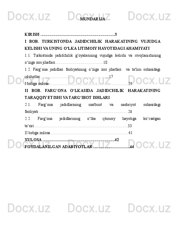 MUNDARIJA
KIRISH .........................................................................3
I   BOB.   TURKISTONDA   JADIDCHILIK   HARAKATINING   VUJUDGA
KELISHI VA UNING O LKA IJTIMOIY HAYOTIDAGI AHAMIYATIʻ
1.1.   Turkistonda   jadidchilik   g‘oyalarining   vujudga   kelishi   va   rivojlanishining
o ziga xos jihatlari...............................................10 	
ʻ
1.2.   Farg‘ona   jadidlari   faoliyatining   o’ziga   xos   jihatlari     va   ta'lim   sohasidagi
islohotlar....................................................................17 
I bobga xulosa..............................................................................25
II   BOB.   FARG‘ONA   O‘LKASIDA   JADIDCHILIK   HARAKATINING
TARAQQIY ETISHI VA TARG‘IBOT ISHLARI
2.1.   Farg‘ona   jadidlarining   matbuot   va   nashriyot   sohasidagi
faoliyati .......................................................................................26
2.2.   Farg‘ona   jadidlarining   o‘lka   ijtimoiy   hayotiga   ko‘rsatgan
ta’siri ...........................................................................................33
II bobga xulosa.............................................................................41 
XULOSA .......................................................................42
FOYDALANILGAN ADABIYOTLAR ....................................44 
