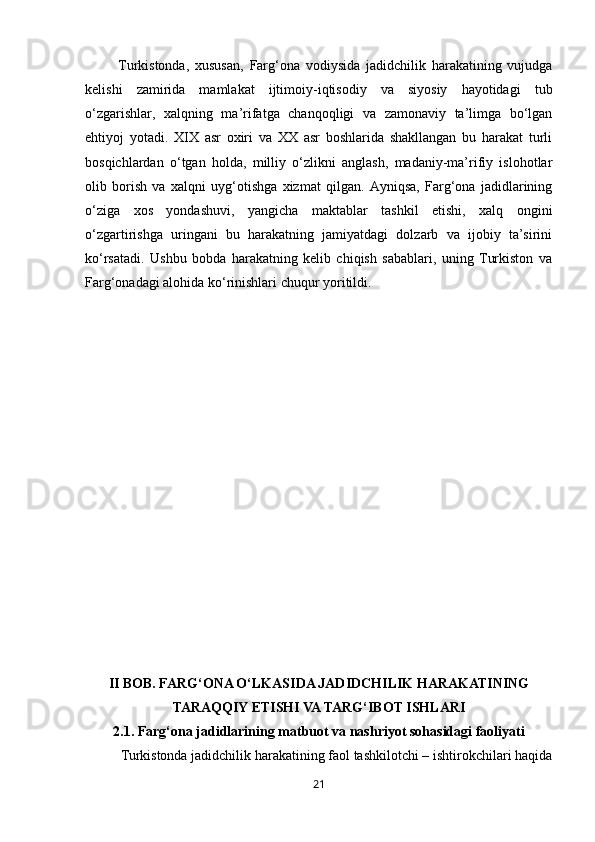 21Turkistonda,   xususan,   Farg‘ona   vodiysida   jadidchilik   harakatining   vujudga
kelishi   zamirida   mamlakat   ijtimoiy-iqtisodiy   va   siyosiy   hayotidagi   tub
o‘zgarishlar,   xalqning   ma’rifatga   chanqoqligi   va   zamonaviy   ta’limga   bo‘lgan
ehtiyoj   yotadi.   XIX   asr   oxiri   va   XX   asr   boshlarida   shakllangan   bu   harakat   turli
bosqichlardan   o‘tgan   holda,   milliy   o‘zlikni   anglash,   madaniy-ma’rifiy   islohotlar
olib   borish   va   xalqni   uyg‘otishga   xizmat   qilgan.   Ayniqsa,   Farg‘ona   jadidlarining
o‘ziga   xos   yondashuvi,   yangicha   maktablar   tashkil   etishi,   xalq   ongini
o‘zgartirishga   uringani   bu   harakatning   jamiyatdagi   dolzarb   va   ijobiy   ta’sirini
ko‘rsatadi.   Ushbu   bobda   harakatning   kelib   chiqish   sabablari,   uning   Turkiston   va
Farg‘onadagi alohida ko‘rinishlari chuqur yoritildi.
II BOB. FARG‘ONA O‘LKASIDA JADIDCHILIK HARAKATINING
TARAQQIY ETISHI VA TARG‘IBOT ISHLARI
2.1. Farg‘ona jadidlarining matbuot va nashriyot sohasidagi faoliyati
Turkistonda jadidchilik harakatining faol tashkilotchi – ishtirokchilari haqida 