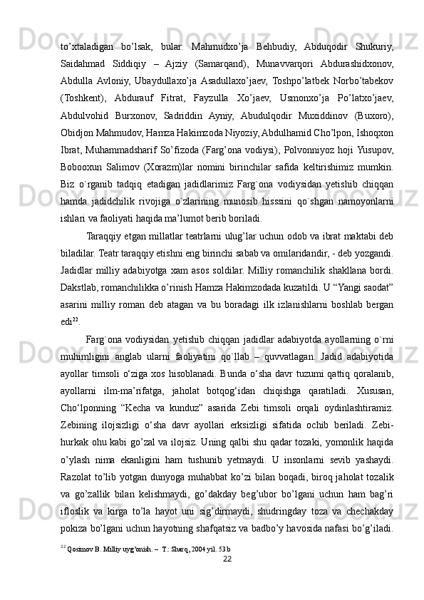 22to’xtaladigan   bo’lsak,   bular:   Mahmudxo’ja   Behbudiy,   Abduqodir   Shukuriy,
Saidahmad   Siddiqiy   –   Ajziy   (Samarqand),   Munavvarqori   Abdurashidxonov,
Abdulla  Avloniy,   Ubaydullaxo’ja  Asadullaxo’jaev,   Toshpo’latbek   Norbo’tabekov
(Toshkent),   Abdurauf   Fitrat,   Fayzulla   Xo’jaev,   Usmonxo’ja   Po’latxo’jaev,
Abdulvohid   Burxonov,   Sadriddin   Ayniy,   Abudulqodir   Muxiddinov   (Buxoro),
Obidjon Mahmudov, Hamza Hakimzoda Niyoziy, Abdulhamid Cho’lpon, Ishoqxon
Ibrat,   Muhammadsharif   So’fizoda   (Farg’ona   vodiysi),   Polvonniyoz   hoji  Yusupov,
Bobooxun   Salimov   (Xorazm)lar   nomini   birinchilar   safida   keltirishimiz   mumkin.
Biz   o`rganib   tadqiq   etadigan   jadidlarimiz   Farg`ona   vodiysidan   yetishib   chiqqan
hamda   jadidchilik   rivojiga   o`zlarining   munosib   hisssini   qo`shgan   namoyonlarni
ishlari va faoliyati haqida ma’lumot berib boriladi. 
Taraqqiy etgan millatlar teatrlarni ulug’lar uchun odob va ibrat maktabi deb
biladilar. Teatr taraqqiy etishni eng birinchi sabab va omilaridandir, - deb yozgandi.
Jadidlar   milliy   adabiyotga   xam   asos   soldilar.   Milliy   romanchilik   shakllana   bordi.
Dakstlab, romanchilikka o’rinish Hamza Hakimzodada kuzatildi. U “Yangi saodat”
asarini   milliy   roman   deb   atagan   va   bu   boradagi   ilk   izlanishlarni   boshlab   bergan
edi 22
.
Farg`ona   vodiysidan   yetishib   chiqqan   jadidlar   adabiyotda   ayollarning   o`rni
muhimligini   anglab   ularni   faoliyatini   qo`llab   –   quvvatlagan.   Jadid   adabiyotida
ayollar timsoli  o‘ziga xos hisoblanadi. Bunda o‘sha davr tuzumi  qattiq qoralanib,
ayollarni   ilm-ma’rifatga,   jaholat   botqog‘idan   chiqishga   qaratiladi.   Xususan,
Cho‘lponning   “Kecha   va   kunduz”   asarida   Zebi   timsoli   orqali   oydinlashtiramiz.
Zebining   ilojsizligi   o‘sha   davr   ayollari   erksizligi   sifatida   ochib   beriladi.   Zebi-
hurkak ohu kabi go’zal va ilojsiz. Uning qalbi shu qadar tozaki, yomonlik haqida
o’ylash   nima   ekanligini   ham   tushunib   yetmaydi.   U   insonlarni   sevib   yashaydi.
Razolat  to’lib yotgan dunyoga muhabbat  ko’zi  bilan boqadi, biroq jaholat  tozalik
va   go’zallik   bilan   kelishmaydi,   go’dakday   beg’ubor   bo’lgani   uchun   ham   bag’ri
ifloslik   va   kirga   to’la   hayot   uni   sig’dirmaydi,   shudringday   toza   va   chechakday
pokiza bo’lgani uchun hayotning shafqatsiz va badbo’y havosida nafasi bo’g’iladi.
22
 Qosimov B. Milliy uyg’onish. –  T.: Sharq, 2004 yil. 53.b 